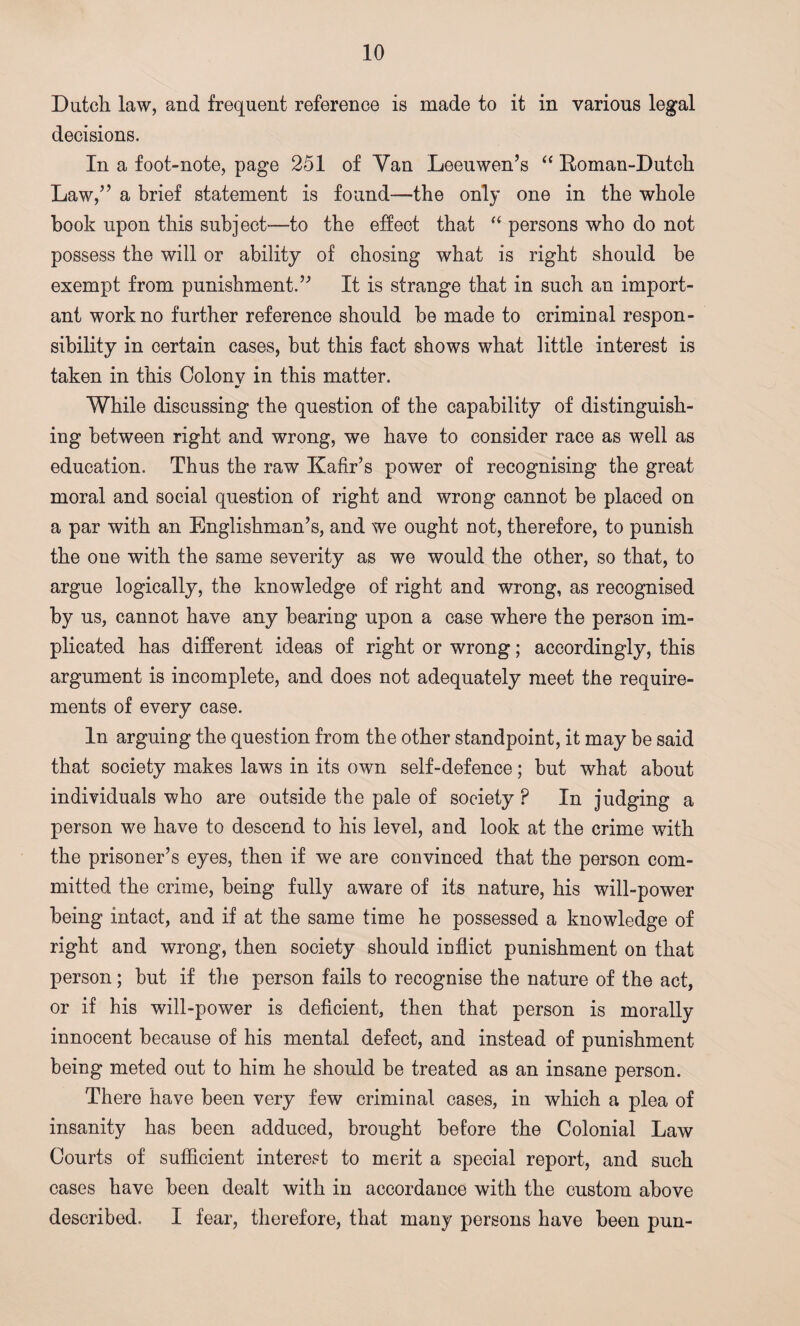 Dutch law, and frequent reference is made to it in various legal decisions. In a foot-note, page 251 of Van Leeuwen’s “ Roman-Dutch Law,” a brief statement is found—the only one in the whole book upon this subject—to the effect that “ persons who do not possess the will or ability of chosing what is right should be exempt from punishment.” It is strange that in such an import¬ ant work no further reference should be made to criminal respon¬ sibility in certain cases, but this fact shows what little interest is taken in this Colony in this matter. While discussing the question of the capability of distinguish¬ ing between right and wrong, we have to consider race as well as education. Thus the raw Kafir’s power of recognising the great moral and social question of right and wrong cannot be placed on a par with an Englishman’s, and we ought not, therefore, to punish the one with the same severity as we would the other, so that, to argue logically, the knowledge of right and wrong, as recognised by us, cannot have any bearing upon a case where the person im¬ plicated has different ideas of right or wrong; accordingly, this argument is incomplete, and does not adequately meet the require¬ ments of every case. In arguing the question from the other standpoint, it may be said that society makes laws in its own self-defence; but what about individuals who are outside the pale of society P In judging a person we have to descend to his level, and look at the crime with the prisoner’s eyes, then if we are convinced that the person com¬ mitted the crime, being fully aware of its nature, his will-power being intact, and if at the same time he possessed a knowledge of right and wrong, then society should inflict punishment on that person; but if the person fails to recognise the nature of the act, or if his will-power is deficient, then that person is morally innocent because of his mental defect, and instead of punishment being meted out to him he should be treated as an insane person. There have been very few criminal cases, in which a plea of insanity has been adduced, brought before the Colonial Law Courts of sufficient interest to merit a special report, and such cases have been dealt with in accordance with the custom above described. I fear, therefore, that many persons have been pun-