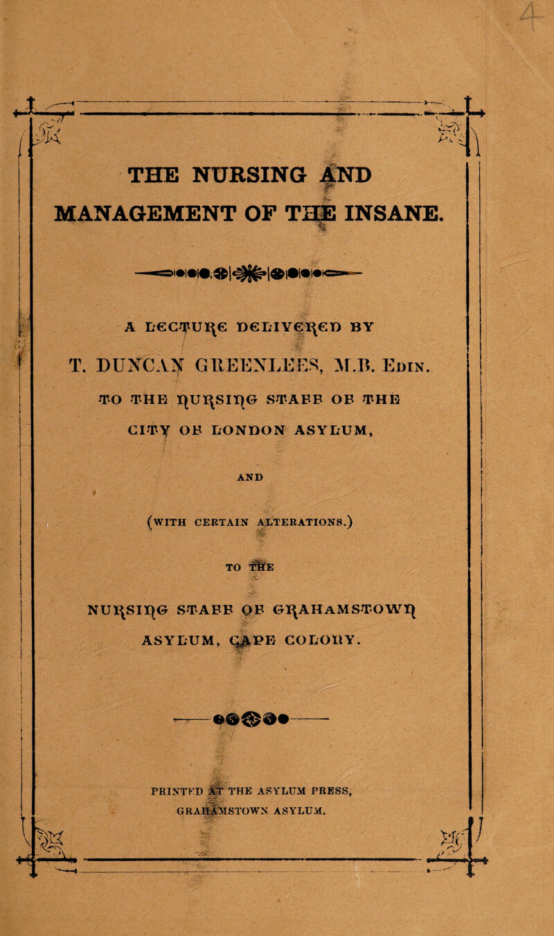 THE NURSING AND ; ■. MANAGEMENT OF THE INSANE. % A L€CTUI\e DGLIYGI\GD BY T. DUXCAN GUEENLEES, M.B. Edin. TO THE HUI\SII(0 STAFF OB THE CITY OB LONDON ASYLUM, AND (with certain alterations.) TO TEfE NU^SUqG STABB OB GI\AHaMSTOWI| ASYLUM,Q^PE COLODY. PRINTKD AT THE ASYLUM PRESS, GRAHAM STOWN ASYLUM.