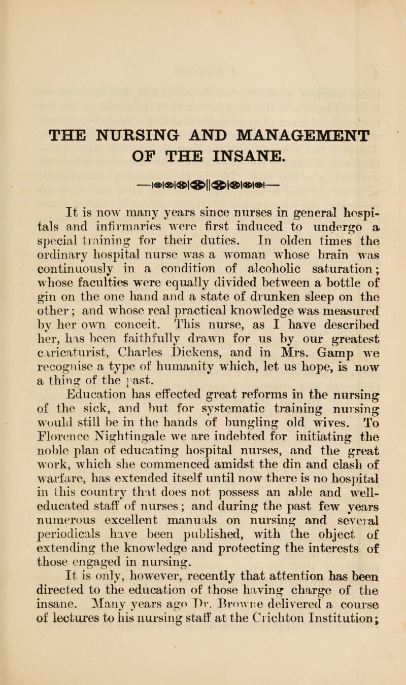 THE NURSING AND MANAGEMENT OF THE INSANE. It is now many years since nurses in general hospi¬ tals and infirmaries were first induced to undergo a special training for their duties. In olden times the ordinary hospital nurse was a woman whose brain was continuously in a condition of alcoholic saturation; whose faculties were equally divided between a bottle of gin on the one hand and a state of drunken sleep on the other; and whose real practical knowledge was measured by her own conceit. This nurse, as I have described her, has been faithfully drawn for us by our greatest caricaturist, Charles Dickens, and in Mrs. Gamp we recognise a type of humanity which, let us hope, is now a thing of the past. Education has effected great reforms in the nursing of the sick, and hut for systematic training nursing would still be in the hands of bungling old waves. To Florence Nightingale we are indebted for initiating the noble plan of educating hospital nurses, and the great w ork, which she commenced amidst the din and clash of w arfare, has extended itself until now there is no hospital in this country that does not possess an able and wrell- educated staff of nurses; and during the past few years numerous excellent manuals on nursing and several periodicals have been published, with the object of extending the knowdedge and protecting the interests of those engaged in nursing. It is only, however, recently that attention has been directed to the education of those having charge of the insane. Many years ago Dr. Browne delivered a course of lectures to his nursing staff at the Crichton Institution;