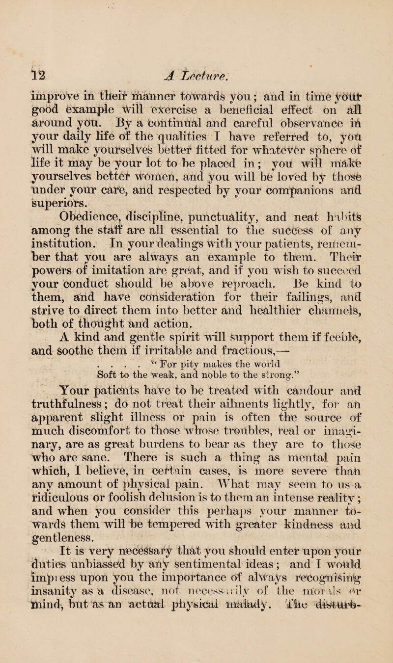 improve in then* manner towards you; and in time youl* good example will exercise a beneficial effect on all around you. By a continual and careful observance in your daily life of the qualities I have referred to, yoil will make yourselves better fitted for whatever sphere of life it may be your lot to be placed in ; you will make yourselves better women, and you will be loved by those under your care, and respected by your companions and superiors. Obedience, discipline, punctuality, and neat habits among the staff are all essential to the success of any institution. In your dealings with your patients, remem¬ ber that you are always an example to them. Their powers of imitation are great, and if you wish to succeed your conduct should be above reproach. Be kind to them, and have consideration for their failings, and strive to direct them into better and healthier channels, both of thought and action. A kind and gentle spirit will support them if feeble, and soothe them if irritable and fractious,—- . . . . For pity makes the world Soft to the weak, and noble to the strong.” Your patients have to be treated with candour and truthfulness; do not treat their ailments lightly, for an apparent slight illness or pain is often the source of much discomfort to those whose troubles, real or imagi¬ nary, are as great burdens to bear as they are to those who are sane. There is Such a thing as mental pain which, I believe, in certain cases, is more severe than any amount of physical pain. What may seem to us a ridiculous or foolish delusion is to them an intense reality; and when you consider this perhaps your manner to¬ wards them will be tempered with greater kindness and gentleness. It is very necessary that you should enter upon your duties unbiassed by any sentimental ideas; and I would imp] ess upon you the importance of always recognising1 insanity as a disease, not necessarily of the morals or mind, but &s an actual physical malady. The disturb-