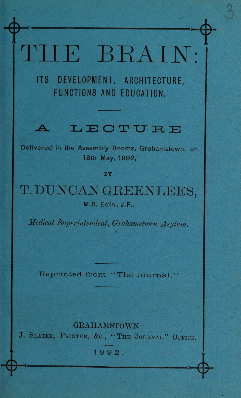 f THE BRAIN: ITS DEVELOPMENT, ARCHITECTURE, FUNCTIONS AND EDUCATION. -A. E E O T XJ It E Delivered in the Assembly Rooms, Grahamstown, on 18th May, 1892, BY T.DUNCAN GREENLEES, M,B. Edin., J.P., Medical Superintendent, Grahamstown Asylam. Reprinted from “ The Journal.”