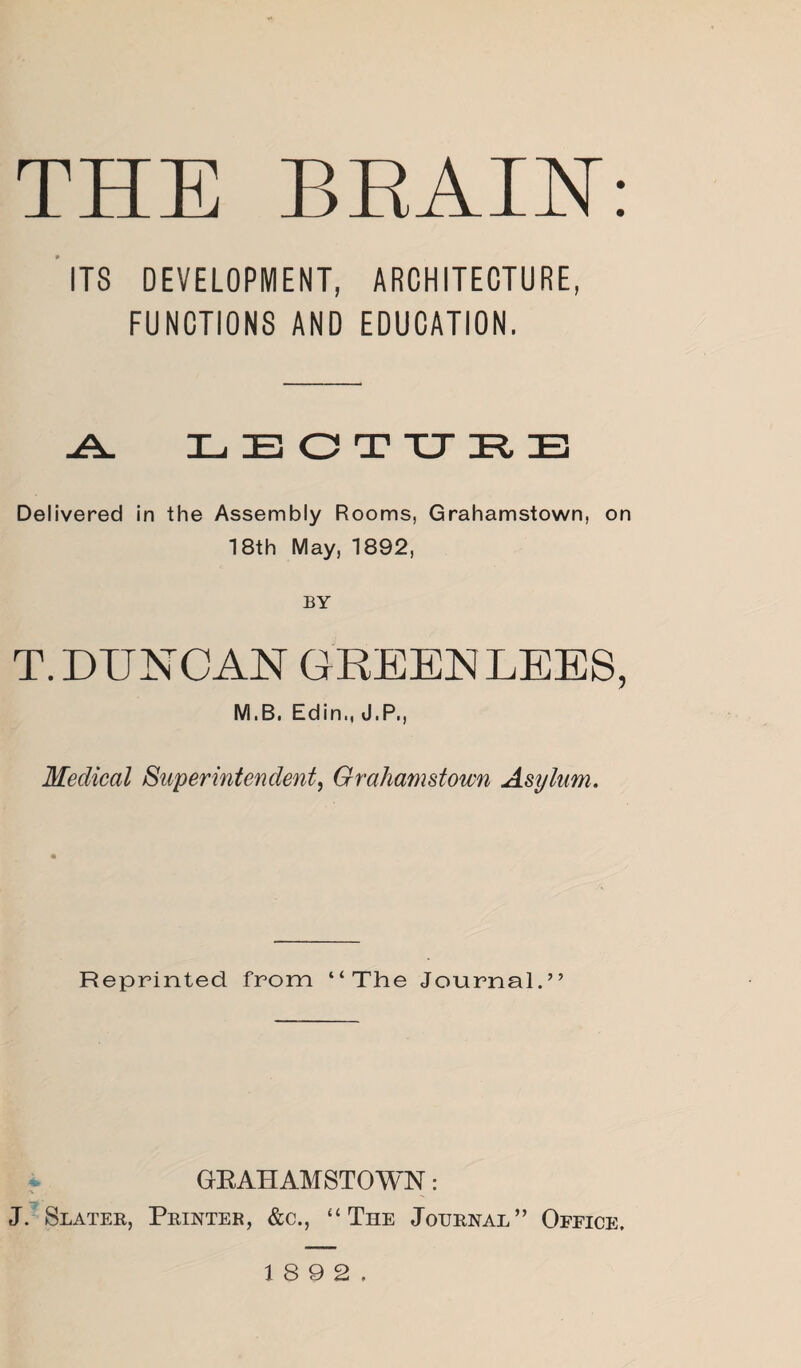 THE BRAIN: ITS DEVELOPMENT, ARCHITECTURE, FUNCTIONS AND EDUCATION. -A. LECTURE Delivered in the Assembly Rooms, Grahamstown, on 18th May, 1892, BY T.DUNCAN GREENLEES, M.B. Edin., J.P., Medical Superintendent, Grahamstown Asylum. Reprinted from “The Journal.” GRAHAMSTOWN: J. Slater, Printer, &c., “The Journal” Office.