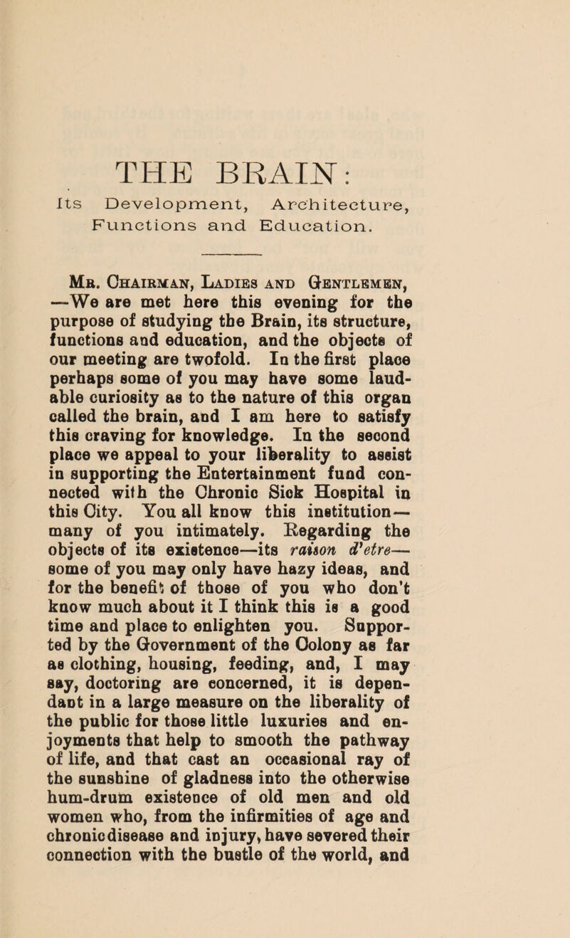 Its Development, Architecture, Functions and Education. Me. Chairman, Ladies and Gentlemen, —We are met here this evening for the purpose of studying the Brain, its structure, functions and education, and the objects of our meeting are twofold. In the first place perhaps some of you may have some laud¬ able curiosity as to the nature of this organ called the brain, and I am here to satisfy this craving for knowledge. In the second place we appeal to your liberality to assist in supporting the Entertainment fund con¬ nected with the Chronic Sick Hospital in this City. You all know this institution— many of you intimately. Regarding the objects of its existence—its raison d'etre— some of you may only have hazy ideas, and for the benefit of those of you who don’t know much about it I think this is a good time and place to enlighten you. Suppor¬ ted by the Government of the Colony as far as clothing, housing, feeding, and, I may say, doctoring are concerned, it is depen¬ dant in a large measure on the liberality of the public for those little luxuries and en¬ joyments that help to smooth the pathway of life, and that cast an occasional ray of the sunshine of gladness into the otherwise hum-drum existence of old men and old women who, from the infirmities of age and chronic disease and injury, have severed their connection with the bustle of the world, and