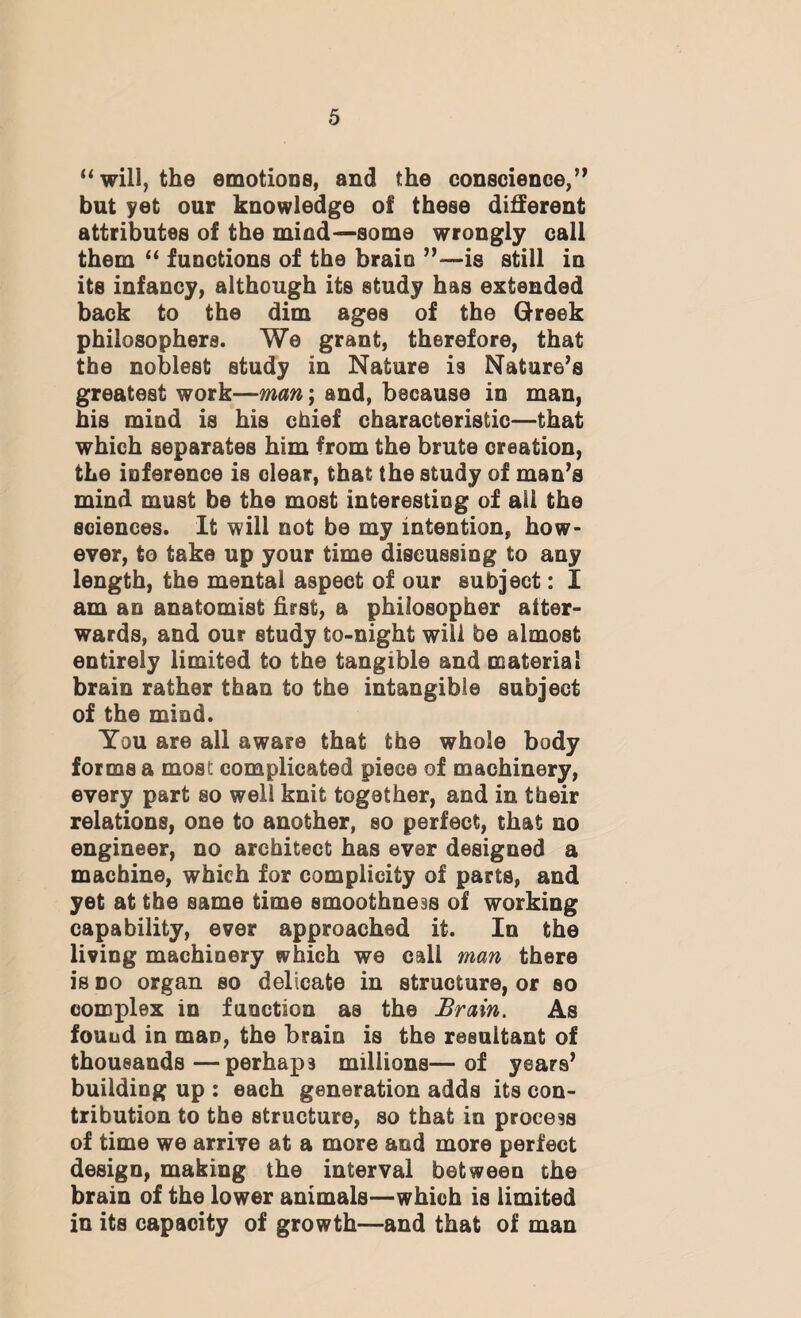 “will, the emotions, and the conscience,” but yet our knowledge of these different attributes of the mind—some wrongly call them “ functions of the brain ”—is still in its infancy, although its study has extended back to the dim ages of the Greek philosophers. We grant, therefore, that the noblest study in Nature is Nature’s greatest work—man; and, because in man, his mind is his chief characteristic—that which separates him from the brute creation, the inference is clear, that the study of man’s mind must be the most interesting of all the sciences. It will not be my intention, how¬ ever, to take up your time discussing to any length, the mental aspect of our subject: £ am an anatomist first, a philosopher after¬ wards, and our study to-night will be almost entirely limited to the tangible and materia! brain rather than to the intangible subject of the mind. You are all aware that the whole body forms a most complicated piece of machinery, every part so well knit together, and in their relations, one to another, so perfect, that no engineer, no architect has ever designed a machine, which for complicity of parts, and yet at the same time smoothness of working capability, ever approached it. In the living machinery which we call man there is do organ so delicate in structure, or so complex in function as the Brain. As found in man, the brain is the resultant of thousands—perhap3 millions—of years’ building up : each generation adds its con¬ tribution to the structure, so that in process of time we arrive at a more and more perfect design, making the interval between the brain of the lower animals—which is limited in its capacity of growth—and that of man