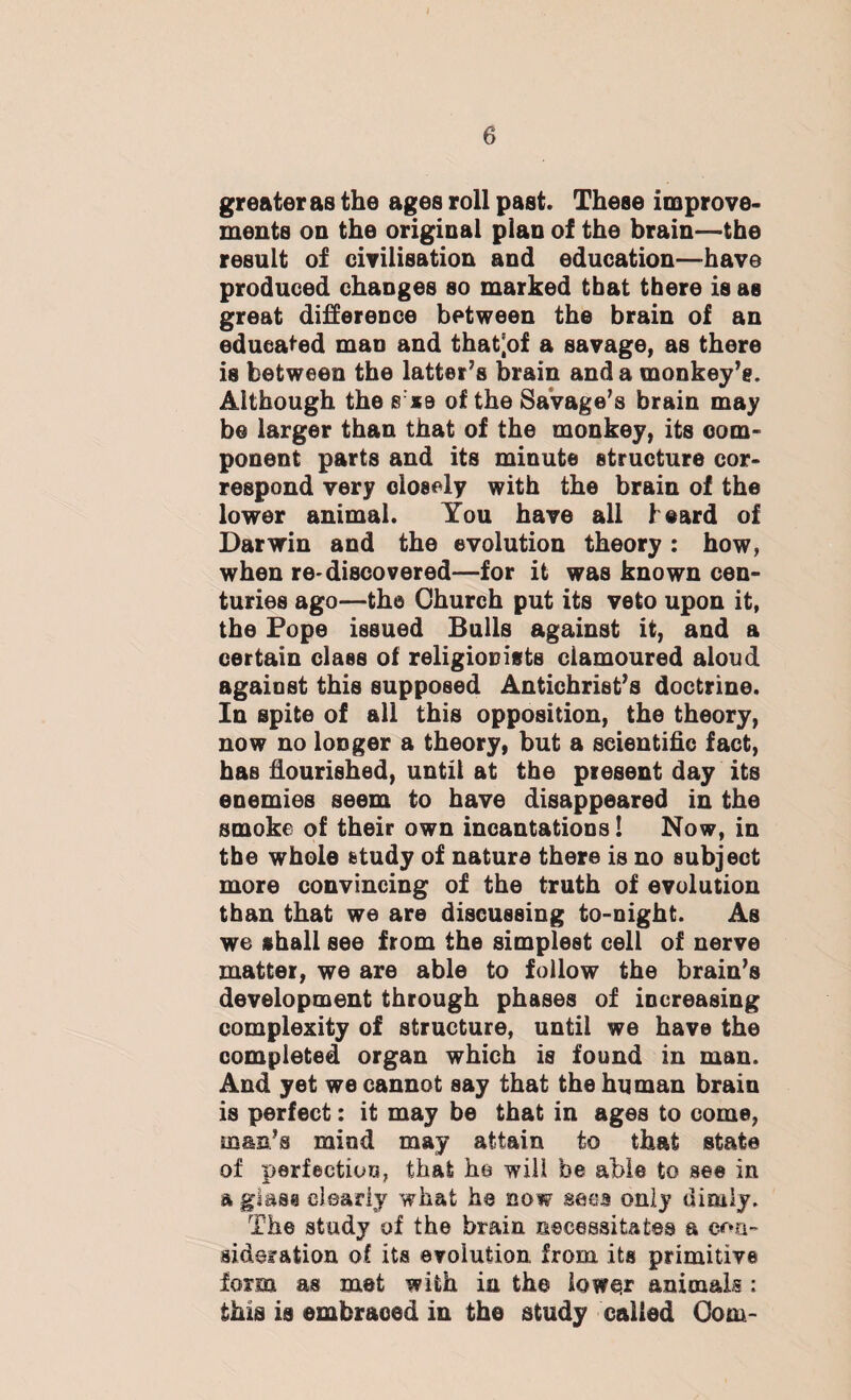 greater as the ages roll past. These improve¬ ments on the original plan of the brain—the result of civilisation and education—-have produced changes so marked that there is as great difference between the brain of an educated man and thatjof a savage, as there is between the latter’s brain and a monkey’s. Although the s:xe of the Savage's brain may be larger than that of the monkey, its com¬ ponent parts and its minute structure cor¬ respond very closely with the brain of the lower animal. You have all heard of Darwin and the evolution theory: how, when re-discovered—for it was known cen¬ turies ago—the Church put its veto upon it, the Pope issued Bulls against it, and a certain class of religionists clamoured aloud against this supposed Antichrist’s doctrine. In spite of all this opposition, the theory, now no longer a theory, but a scientific fact, has flourished, until at the present day its enemies seem to have disappeared in the smoke of their own incantations! Now, in the whole study of nature there is no subject more convincing of the truth of evolution than that we are discussing to-night. As we shall see from the simplest cell of nerve matter, we are able to follow the brain’s development through phases of increasing complexity of structure, until we have the completed organ which is found in man. And yet we cannot say that the human brain is perfect: it may be that in ages to come, man’s mind may attain to that state of perfection, that he will be able to see in a glass clearly what he now sees only dimly. The study of the brain necessitates a con¬ sideration of its evolution from its primitive form as met with in the lower animals : this is embraced in the study called Com-