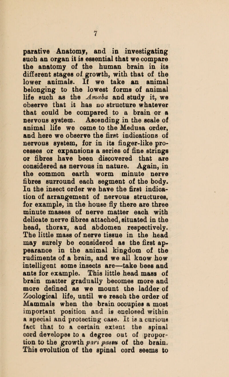 parative Anatomy, and in investigating such an organ it is essential that we compare the anatomy of the human brain in its different stages of growth, with that of the lower animals. If we take an animal belonging to the lowest forms of animal life such as the Amoeba and study it, we observe that it has no structure whatever that could be compared to a brain or a nervous system. Ascending in the scale of animal life we come to the Medusa order, and here we observe the first indications of nervous system, for in its finger-like pro¬ cesses or expansions a series of fine strings or fibres have been discovered that are considered as nervous in nature. Again, in the common earth worm minute nerve fibres surround each segment of the body. In the insect order we have the first indica¬ tion of arrangement of nervous structures, for example, in the house fly there are three minute masses of nerve matter each with delicate nerve fibres attached, situated in the head, thorax, and abdomen respectively. The little mass of nerve tissue in the head may surely be considered as the first ap¬ pearance in the animal kingdom of the rudiments of a brain, and we all know how intelligent some insects are—take bees and ants for example. This little head mass of brain matter gradually becomes more and more defined as we mount the ladder of Zoological life, until we reach the order of Mammals when the brain occupies a most important position and is enclosed within a special and protecting case. It is a curious fact that to a certain extent the spinal cord develops* to a degree out of propor¬ tion to the growth pari pasiu of the brain. This evolution of the spinal cord seems to