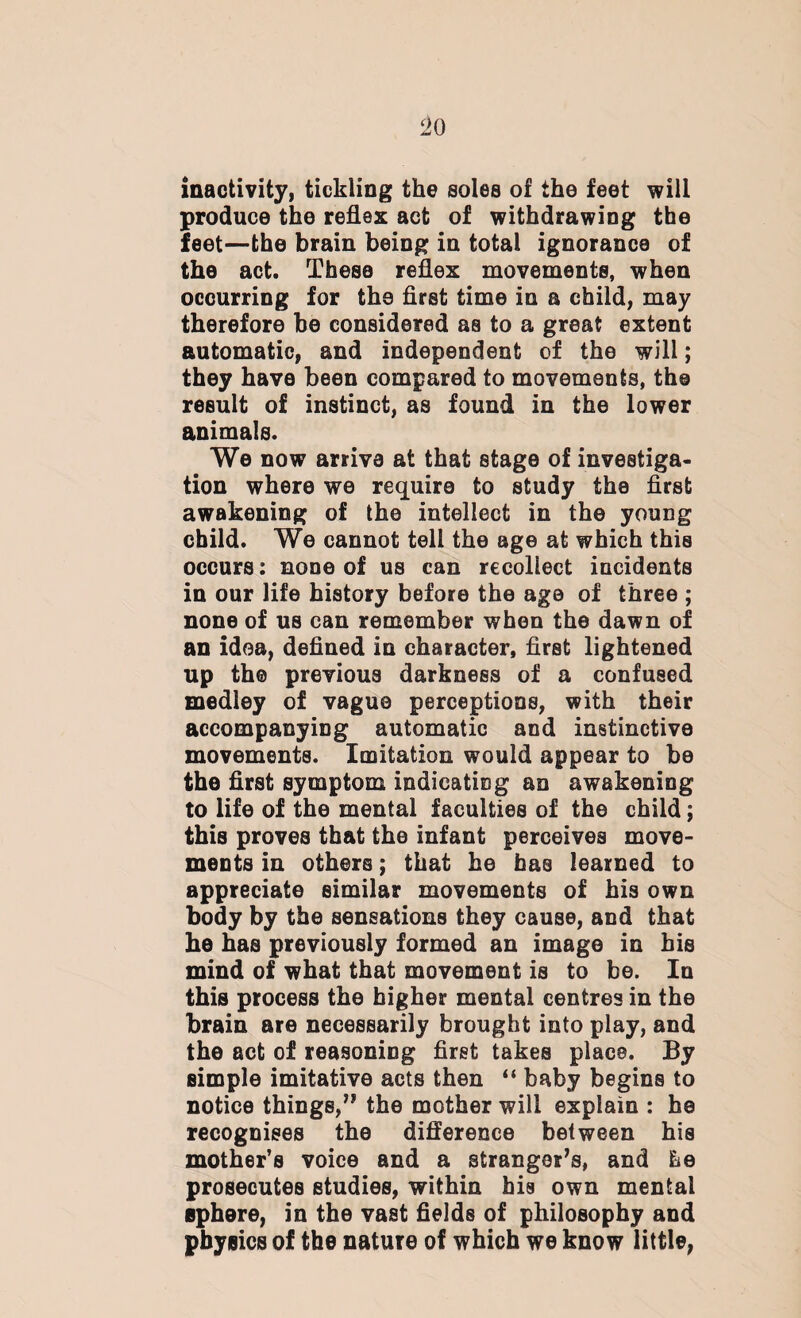 1>0 inactivity, tickling the soles of the feet will produce the reflex act of withdrawing the feet—the brain being in total ignorance of the act. These reflex movements, when occurring for the flrst time in a child, may therefore be considered as to a great extent automatic, and independent of the will; they have been compared to movements, the result of instinct, as found in the lower animals. We now arrive at that stage of investiga¬ tion where we require to study the first awakening of the intellect in the young child. We cannot tell the age at which this occurs: none of us can recollect incidents in our life history before the age of three ; none of us can remember when the dawn of an idea, defined in character, flrst lightened up th® previous darkness of a confused medley of vague perceptions, with their accompanying automatic and instinctive movements. Imitation would appear to he the flrst symptom indicating an awakening to life of the mental faculties of the child; tbis proves that the infant perceives move¬ ments in others; that he has learned to appreciate similar movements of his own body by the sensations they cause, and that he has previously formed an image in his mind of what that movement is to be. In this process the higher mental centres in the brain are necessarily brought into play, and the act of reasoning first takes place. By simple imitative acts then “ baby begins to notice things,” the mother will explain : he recognises the difference between his mother’s voice and a stranger’s, and he prosecutes studies, within his own mental sphere, in the vast fields of philosophy and physics of the nature of which we know little,