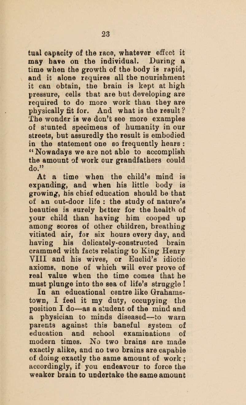 tual capacity of the race, whatever effect it may have on the individual. During a time when the growth of the body is rapid, and it alone requires all the nourishment it can obtain, the brain is kept at high pressure, cells that are but developing are required to do more work than they are physically fit for. And what is the result ? The wonder ia we don’t see more examples of stunted specimens of humanity in our streets, but assuredly the result is embodied in the statement one so frequently hears : “ Nowadays we are not able to accomplish the amount of work our grandfathers could do.” At a time when the child’s mind is expanding, and when his little body ia growing, his chief education should be that of an out-door life : the study of nature’s beauties is surely better for the health of your child than having him cooped up among scores of other children, breathing vitiated air, for six hours every day, and having his delicately-constructed brain crammed with facts relating to King Henry VIII and his wives, or Euclid’s idiotic axioms, none of which will ever prove of real value when the time comes that he must plunge into the sea of life’s struggle ! In an educational centre like Grahams- town, I feel it my duty, occupying the position I do—as a student of the mind and a physician to minds diseased—to warn parents against this baneful system of education and school examinations of modern times. No two brains are made exactly alike, and no two brains are capable of doing exactly the same amount of work ; accordingly, if you endeavour to force the weaker brain to undertake the same amount