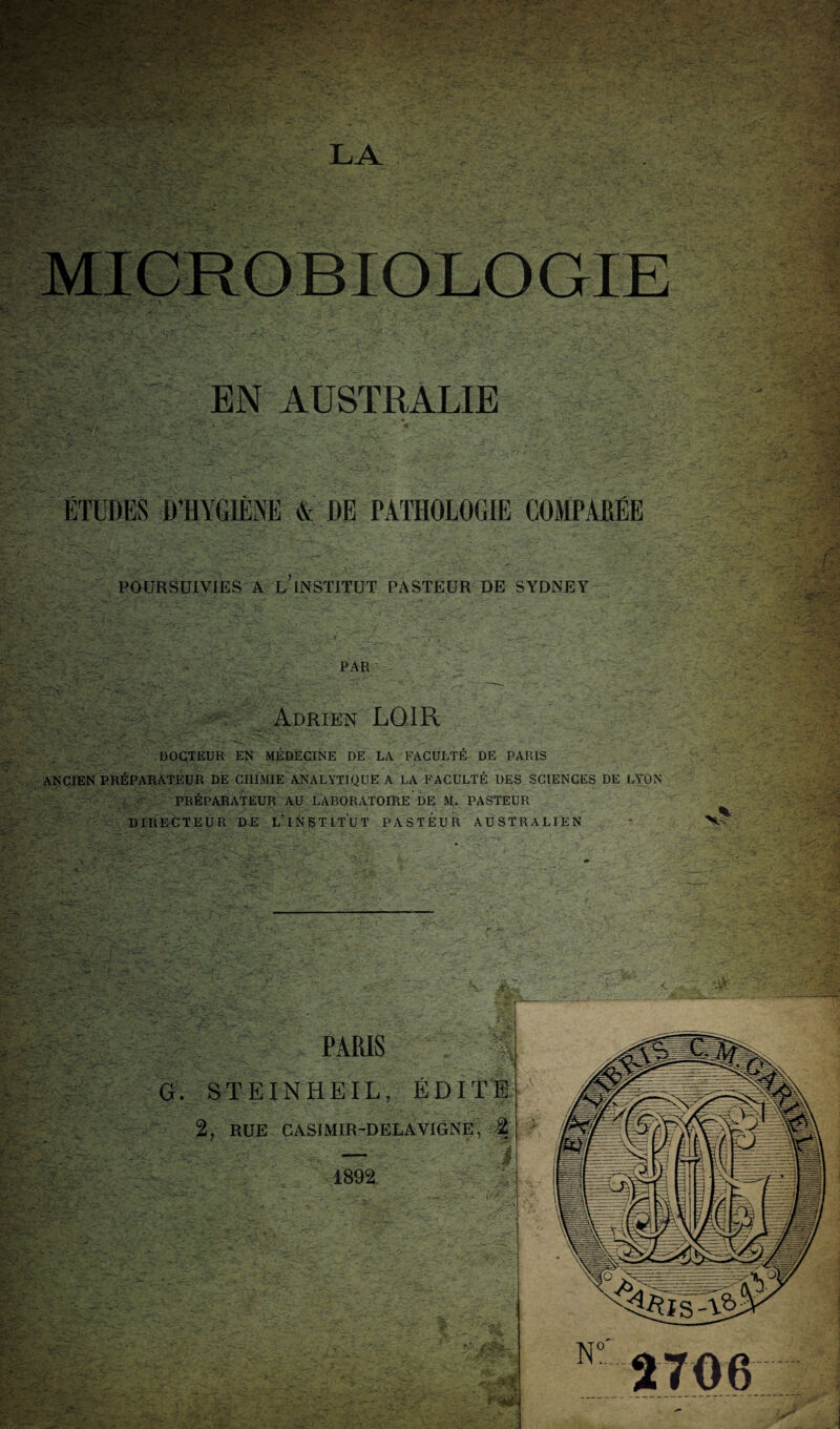 MICROBIOLOGIE EN AUSTRALIE ÉTUDES D’HYGIÈNE & DE PATHOLOGIE COMPARÉE POURSUIVIES A l’institut PASTEUR DE SYDNEY PAR Adrien LOIR DOCTEUR EN MÉDECIÎSIE DE LA FACULTÉ DE PARIS ANCIEN PRÉPARATEUR DE CHIMIE ANALYTIQUE A LA FACULTÉ DES SCIENCES DE LYON ' PRÉPARATEUR AU LABORATOIRE DE M. PASTEUR DIRECTEUR DR L’iNSTITUT PASTEUR AUSTRALIEN ' V- PARIS * G. STEINHEIL, ÉDITE 2, RUE CASIMIR-DELAVIGNE^ '■% 1892.