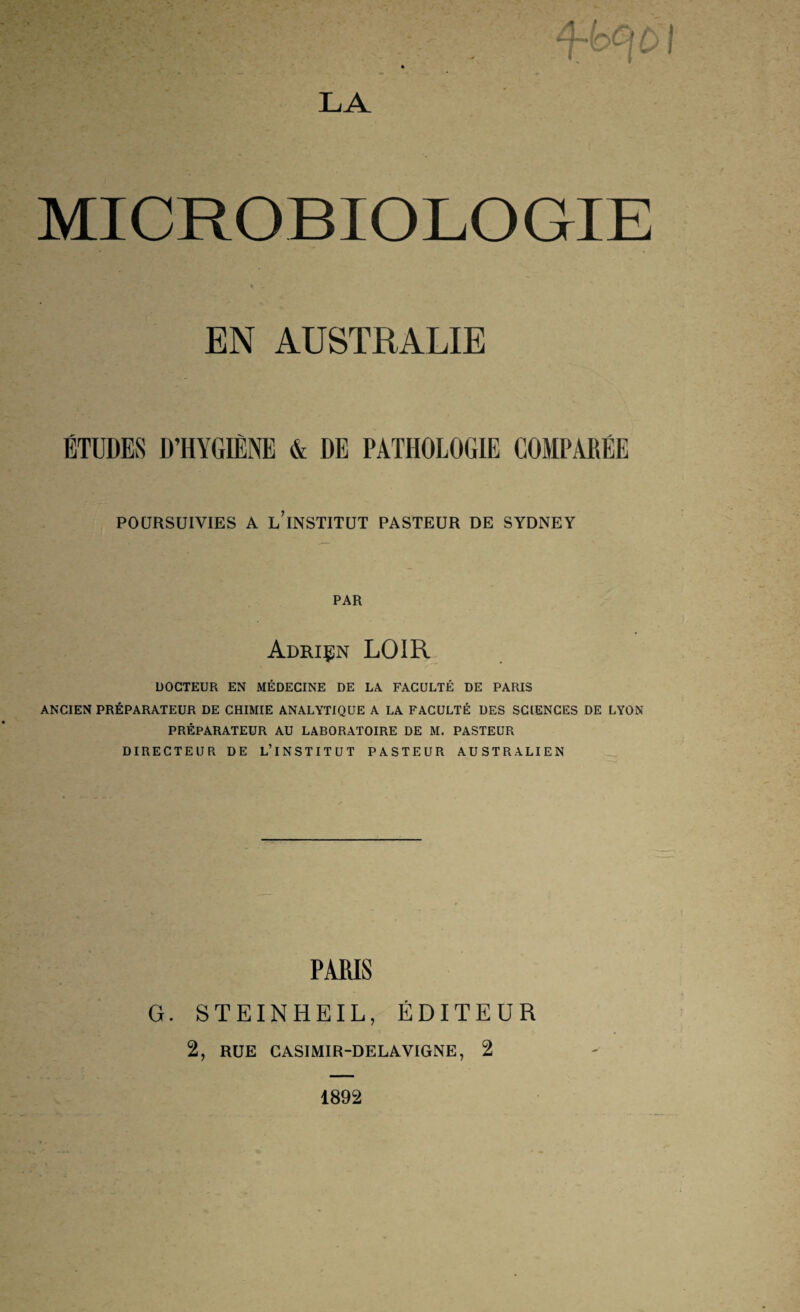 MICROBIOLOGIE EN AUSTRALIE ÉTUDES D’HYGIÈNE & DE PATHOLOGIE COMPARÉE POURSUIVIES A l’institut PASTEUR DE SYDNEY PAR Adriçn loir DOCTEUR EN MÉDECINE DE LA FACULTÉ DE PARIS ANCIEN PRÉPARATEUR DE CHIMIE ANALYTIQUE A LA FACULTÉ UES SCIENCES DE LYON PRÉPARATEUR AU LABORATOIRE DE M. PASTEUR DIRECTEUR DE L’INSTITUT PASTEUR AUSTRALIEN PARIS G. STEINHEIL, ÉDITEUR 2, RÜE CASIMIR-DELAVIGNE, 2 1892