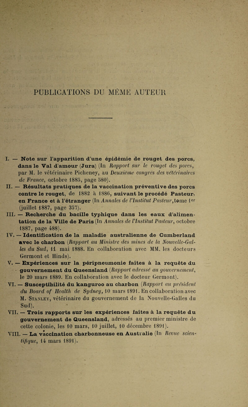 PUBLICATIONS DU MEME AUTEUR I. — Note sur l’apparition d’une épidémie de rouget des porcs, dans le Val d’amour (Jura) (In Rapport sur le rouget des porcs, par M. le vétérinaire Picheney, au Deuxième congrès des vétérinaires de France, o.ctobre 1885, page 580). II. — Résultats pratiques de la vaccination préventive des porcs contre le rouget, de 1882 à 1886, suivant le procédé Pasteur, en France et à l’étranger (In Annales de VInstitut Pasteur1er (juillet 1887, page 357). III. — Recherche du bacille typhique dans les eaux d’alimen¬ tation de la Ville de Paris (In Annales de l’Institut Pasteur, octobre 1887, page 488). IV. — Identification de la maladie australienne de Cumberland avec le charbon {Rapport au Ministre des mines de la Nouvelle-Gal¬ les du Sud, 11 mai 1888. En collaboration avec MM. les docteurs Germont et Hinds). V. — Expériences sur la péripneumonie faites à la requête du ' gouvernement du Queensland {Rapport adressé au gouvernement, le 20 mars 1889. En collaboration avec le docteur Germont). VI. — Susceptibilité du kanguroo au charbon {Rapport au président du Board of HecUth de Sydney, iO mars 1891. En collaboration avec M. Stanley, vétérinaire du gouvernement de la Nouvelle-Galles du Sud). VII. — Trois rapports sur les expériences faites à la requête du gouvernement de Queensland, adressés au premier ministre de cette colonie, les 10 mars, 10 juillet, 10 décembre 1891). VIII. — La vaccination charbonneuse en Australie (In Revue scien¬ tifique, 14 mars 1891).