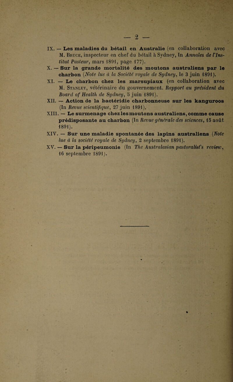 2 — IX. — Les maladies du bétail en Australie (en collaboration avec M. Bruce, inspecteur en chef du bétail à Sydney, In Annales de l'Ins¬ titut Pasteur, mars 1891, page 177). X. — Sur la grande mortalité des moutons australiens par le charbon {Note lue à la Société royale de Sydney, le 3 juin 1891). XI. — Le charbon chez les marsupiaux (en collaboration avec M. Stanley, vétérinaire du gouvernement. Rapport au président du Board of Health de Sydney, 5 juin 1891). XII. — Action de la bactéridie charbonneuse sur les kanguroos (In Revue scientifique, 27 juin 1891). XIII. — Le surmenage chez les moutons australiens, comme cause prédisposante au charbon (In Revue générale des sciences, 15 août 1891). XIV. — Sur une maladie spontanée des lapins australiens {Note lue à la société royale de Sydney, 2 septembre 1891). XV. — Sur la péripeumonie (In The Australasian pastoralist's review, 16 septembre 1891).