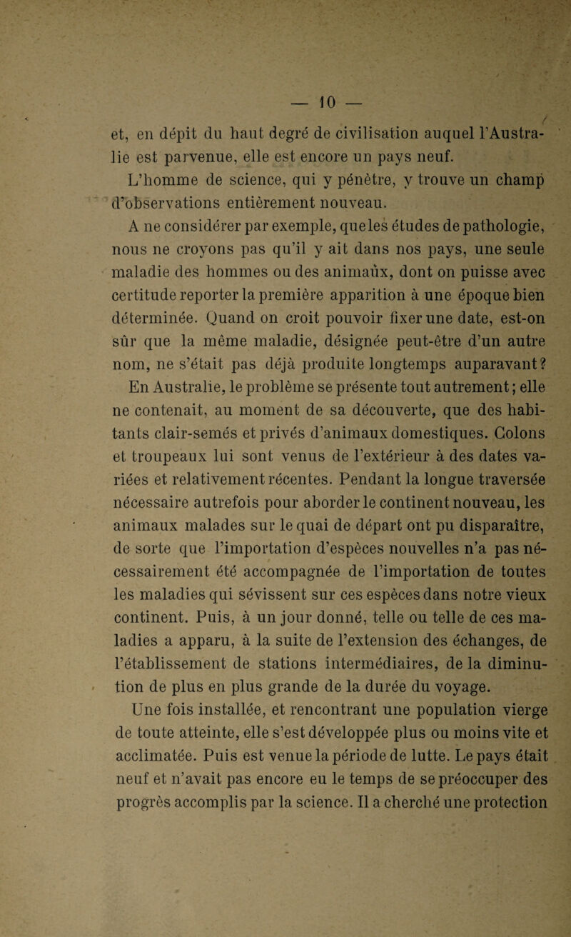 — 10 — / et, en dépit du haut degré de civilisation auquel l’Austra¬ lie est parvenue, elle est encore un pays neuf. L’homme de science, qui y pénètre, y trouve un champ d’ohservations entièrement nouveau. A ne considérer par exemple, queles études de pathologie, nous ne croyons pas qu’il y ait dans nos pays, une seule maladie des hommes ou des animaux, dont on puisse avec certitude reporter la première apparition à une époque bien déterminée. Quand on croit pouvoir fixer une date, est-on sûr que la même maladie, désignée peut-être d’un autre nom, ne s’était pas déjà produite longtemps auparavant? En Australie, le problème se présente tout autrement ; elle ne contenait, au moment de sa découverte, que des habi¬ tants clair-semés et privés d’animaux domestiques. Colons et troupeaux lui sont venus de l’extérieur à des dates va¬ riées et relativement récentes. Pendant la longue traversée nécessaire autrefois pour aborder le continent nouveau, les animaux malades sur le quai de départ ont pu disparaître, de sorte que l’importation d’espèces nouvelles n’a pas né¬ cessairement été accompagnée de l’importation de toutes les maladies qui sévissent sur ces espèces dans notre vieux continent. Puis, à un jour donné, telle ou telle de ces ma¬ ladies a apparu, à la suite de l’extension des échanges, de l’établissement de stations intermédiaires, de la diminu¬ tion de plus en plus grande de la durée du voyage. Une fois installée, et rencontrant une population vierge de toute atteinte, elle s’est développée plus ou moins vite et acclimatée. Puis est venue la période de lutte. Le pays était neuf et n’avait pas encore eu le temps de se préoccuper des progrès accomplis par la science. Il a cherché une protection