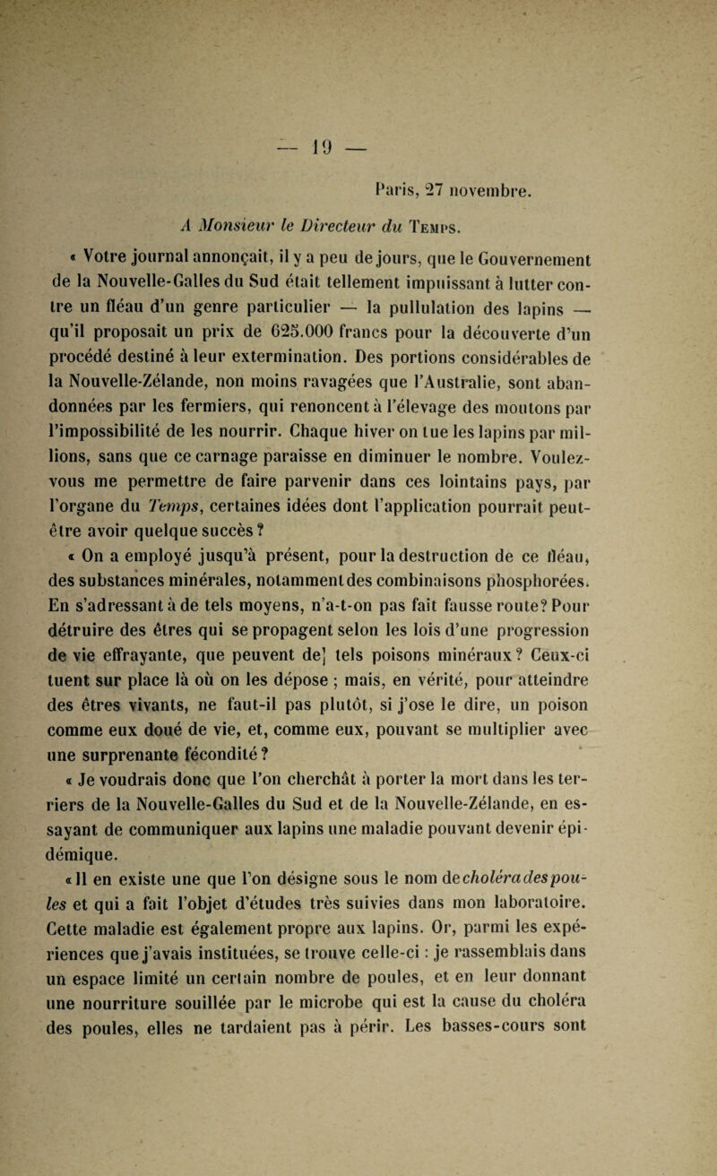 J9 — Paris, 27 novembre. A Monsieur le Directeur du Temps. * Votre journal annonçait, il y a peu de jours, que le Gouvernement de la Nouvelle-Galles du vSud était tellement impuissant à lutter con¬ tre un fléau d’un genre particulier — la pullulation des lapins — qu’il proposait un prix de 625.000 francs pour la découverte d’un procédé destiné à leur extermination. Des portions considérables de la Nouvelle-Zélande, non moins ravagées que l’Australie, sont aban¬ données par les fermiers, qui renoncent à l’élevage des moutons par l’impossibilité de les nourrir. Chaque hiver on lue les lapins par mil¬ lions, sans que ce carnage paraisse en diminuer le nombre. Voulez- vous me permettre de faire parvenir dans ces lointains pays, par l’organe du Temps, certaines idées dont l’application pourrait peut- être avoir quelque succès? « On a employé jusqu’à présent, pour la destruction de ce fléau, des substances minérales, notamment des combinaisons phosphorées^ En s’adressant à de tels moyens, n’a-t-on pas fait fausse route? Pour détruire des êtres qui se propagent selon les lois d’une progression de vie elfrayante, que peuvent de] tels poisons minéraux ? Ceux-ci tuent sur place là où on les dépose ; mais, en vérité, pour atteindre des êtres vivants, ne faut-il pas plutôt, si j’ose le dire, un poison comme eux doué de vie, et, comme eux, pouvant se multiplier avec une surprenante fécondité ? « Je voudrais donc que l’on cherchât à porter la mort dans les ter¬ riers de la Nouvelle-Galles du Sud et de la Nouvelle-Zélande, en es¬ sayant de communiquer aux lapins une maladie pouvant devenir épi¬ démique. «11 en existe une que l’on désigne sous le nom Aq choléra des pou¬ les et qui a fait l’objet d’études très suivies dans mon laboratoire. Cette maladie est également propre aux lapins. Or, parmi les expé¬ riences que j’avais instituées, se trouve celle-ci : je rassemblais dans un espace limité un certain nombre de poules, et en leur donnant une nourriture souillée par le microbe qui est la cause du choléra des poules, elles ne tardaient pas à périr. Les basses-cours sont