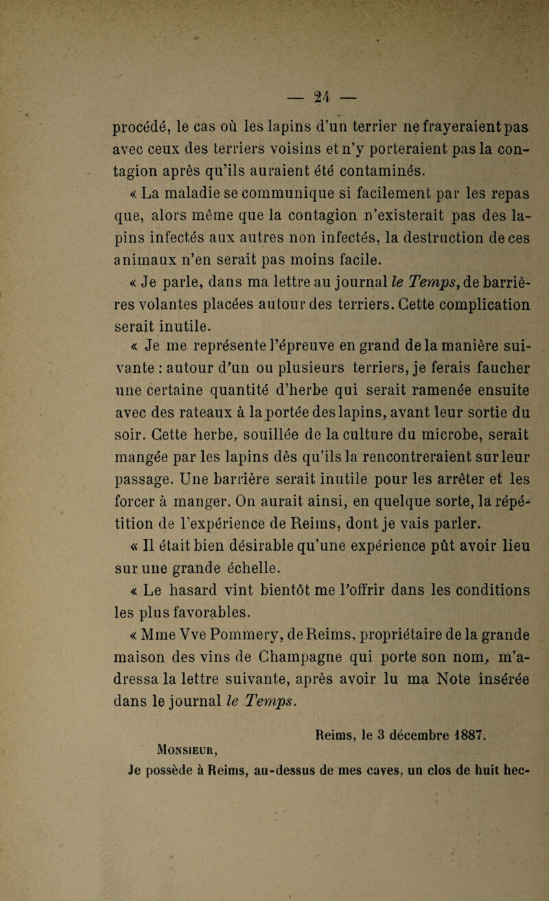 procédé, le cas où les lapins d’un terrier ne frayeraient pas avec ceux des terriers voisins et n’y porteraient pas la con¬ tagion après qu’ils auraient été contaminés. « La maladie se communique si facilement par les repas que, alors même que la contagion n’existerait pas des la¬ pins infectés aux autres non infectés, la destruction de ces animaux n’en serait pas moins facile. « Je parle, dans ma lettre au journal le Temps, de barriè¬ res volantes placées autour des terriers. Cette complication serait inutile. « Je me représente l’épreuve en grand de la manière sui¬ vante : autour d^un ou plusieurs terriers, je ferais faucher une certaine quantité d’herbe qui serait ramenée ensuite avec des rateaux à la portée des lapins, avant leur sortie du soir. Cette herbe, souillée de la culture du microbe, serait mangée par les lapins dès qu’ils la rencontreraient sur leur passage. Une barrière serait inutile pour les arrêter et les forcer à manger. On aurait ainsi, en quelque sorte, la répé¬ tition de l’expérience de Reims, dont je vais parler. « Il était bien désirable qu’une expérience pût avoir lieu sur une grande échelle. « Le hasard vint bientôt me l’offrir dans les conditions les plus favorables. « Mme Vve Pommery, de Reims, propriétaire de la grande maison des vins de Champagne qui porte son nom^ m’a¬ dressa la lettre suivante, après avoir lu ma Note insérée dans le journal le Temps. Monsieur, Reims, le 3 décembre 1887. Je possède à Reims, au-dessus de mes caves, un clos de huit hec-