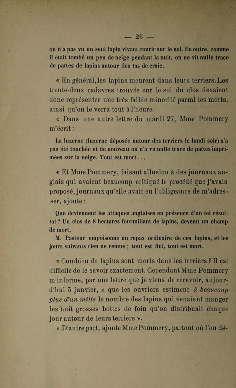 on n’a pas vu un seul lapin vivant courir sur le sol. En outre, comme il était tombé un peu de neige pendant la nuit, on ne vit nulle trace de pattes de lapins autour des tas de craie. « En général,les lapins meurent dans leurs terriers. Les trente-deux cadavres trouvés sur le sol du clos devaient donc représenter une très faible minorité parmi les morts, ainsi qu’on le verra tout à l’heure. « Dans une autre lettre du mardi 27, Mme Pommery m’écrit : La luzerne (luzerne déposée autour des terriers le lundi soir) n’a pas été touchée et de nouveau on n’a vu nulle trace de pattes impri¬ mées sur la neige. Tout est mort... <( Et Mme Pommery, faisant allusion à des journaux am glais qui avaient beaucoup critiqué le procédé que j^avais proposé, journaux qu’elle avait eu robligeance de m’adres¬ ser, ajoute : Que deviennent les attaques anglaises en présence d’un tel résul¬ tat ? Un clos de 8 hectares fourmillant de lapins, devenu un champ de mort. M. Pasteur empoisonne un repas ordinaire de ces lapins, et les jours suivants rien ne remue ; tout est fini, tout est mort. « Combien de lapins sont morts dans les terriers ? 11 est difficile de le savoir exactement. Cependant Mme Pommery m’informe, par une lettre que je viens de recevoir, aujour¬ d’hui 5 janvier, « que les ouvriers estiment à beaucoup plus d'un mille le nombre des lapins qui venaient manger les huit grosses bottes de foin qu’on distribuait chaque jour autour de leurs terriers ». « D’autre part, ajoute Mme Pommery, partout où l’on dé-