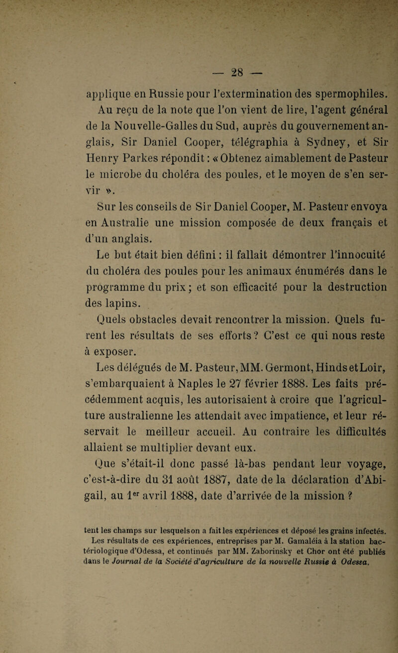 applique en Russie pour Textermination des spermophiles. Au reçu de la note que l’on vient de lire, l’agent général de la Nouvelle-Galles du Sud, auprès du gouvernement an¬ glais, Sir Daniel Gooper, télégraphia à Sydney, et Sir Henry Parkes répondit : «Obtenez aimablement de Pasteur le microbe du choléra des poules, et le moyen de s’en ser¬ vir v>. Sur les conseils de Sir Daniel Gooper, M. Pasteur envoya en Australie une mission composée de deux français et d’un anglais. Le but était bien défini : il fallait démontrer l’innocuité du choléra des poules pour les animaux énumérés dans le programme du prix ; et son efficacité pour la destruction des lapins. Quels obstacles devait rencontrer la mission. Quels fu¬ rent les résultats de ses efforts ? G’est ce qui nous reste à exposer. Les délégués de M. Pasteur, MM. Germont, Hinds etLoir, s’embarquaient à Naples le 27 février 1888. Les faits pré¬ cédemment acquis, les autorisaient à croire que l’agricul¬ ture australienne les attendait avec impatience, et leur ré¬ servait le meilleur accueil. Au contraire les difficultés allaient se multiplier devant eux. Que s’était-il donc passé là-bas pendant leur voyage, c’est-à-dire du 31 août 1887, date de la déclaration d’Abi- gail, au 1®^ avril 1888, date d’arrivée de la mission ? tent les champs sur lesquels on a failles expériences et déposé les grains infectés. Les résultats de ces expériences, entreprises par M. Gamaléia à la station bac¬ tériologique d’Odessa, et continués par MM. Zaborinsky et Chor ont été publiés dans le Journal de la Société d’agriculture de la nouvelle Russie à Odessa,