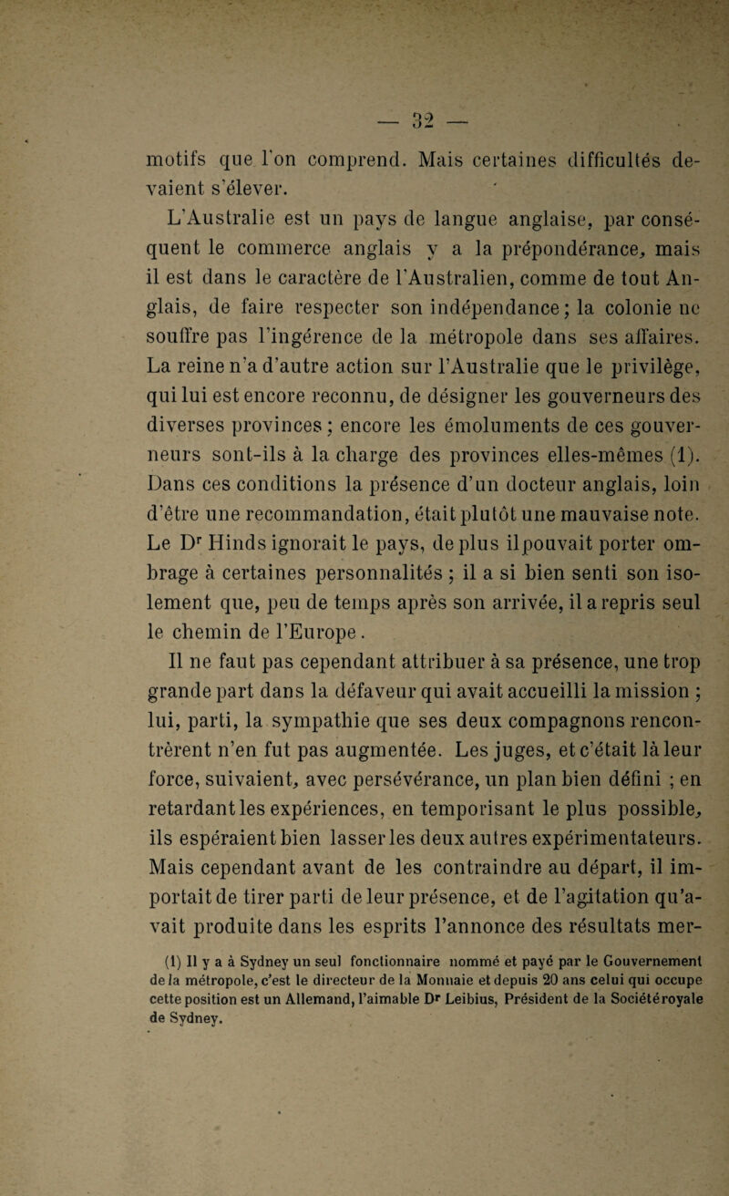 motifs que Ton comprend. Mais certaines difficultés de¬ vaient s’élever. L’Australie est un pays de langue anglaise, par consé¬ quent le commerce anglais y a la prépondérance^ mais il est dans le caractère de l’Australien, comme de tout An¬ glais, de faire respecter son indépendance; la colonie ne souffre pas l’ingérence de la métropole dans ses affaires. La reine n’a d’autre action sur l’Australie que le privilège, qui lui est encore reconnu, de désigner les gouverneurs des diverses provinces; encore les émoluments de ces gouver¬ neurs sont-ils à la charge des provinces elles-mêmes (1). Dans ces conditions la présence d’un docteur anglais, loin d’être une recommandation, était plutôt une mauvaise note. Le Hinds ignorait le pays, de plus ilpouvait porter om¬ brage à certaines personnalités ; il a si bien senti son iso¬ lement que, peu de temps après son arrivée, il a repris seul le chemin de l’Europe . Il ne faut pas cependant attidbuer à sa présence, une trop grande part dans la défaveur qui avait accueilli la mission ; lui, parti, la sympathie que ses deux compagnons rencon¬ trèrent n’en fut pas augmentée. Les juges, et c’était là leur force, suivaient, avec persévérance, un plan bien défini ; en retardant les expériences, en temporisant le plus possible, ils espéraient bien lasser les deux autres expérimentateurs. Mais cependant avant de les contraindre au départ, il im¬ portait de tirer parti de leur présence, et de l’agitation qu’a¬ vait produite dans les esprits l’annonce des résultats mer- (1) Il y a à Sydney un seul fonctionnaire nommé et payé par le Gouvernement delà métropole, c’est le directeur de la Monnaie et depuis 20 ans celui qui occupe cette position est un Allemand, l’aimable Leibius, Président de la Sociétéroyale de Sydney.