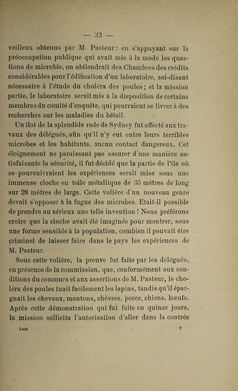 veilleux obtenus par M. Pasteur : en s’appuyant sur la préoccupation publique qui avait mis à la mode les ques¬ tions de microbie, on obtiendrait des Chambres des crédits considérables pour l’édification d’un laboratoire, soi-disant nécessaire à l’étude du choléra des poules ; et la mission partie, le laboratoire serait mis à la disposition de certains membres du comité d’enquête, qui pourraient se livrer à des recherches sur les maladies du bétail. Un îlot de la splendide rade de Sydney fut affecté aux tra¬ vaux des délégués, afin qu’il n’y eut entre leurs terribles microbes et les habitants, aucun contact dangereux. Cet éloignement ne paraissant pas assurer d’une manière sa¬ tisfaisante la sécurité, il fut décidé que la partie de Pile où se poursuivraient les expériences serait mise sous une immense cloche en toile métallique de 35 mètres de long sur 28 mètres de large. Cette volière d’un nouveau genre devait s’opposer à la fugue des microbes. Etait-il possible de prendre au sérieux une telle invention ! Nous préférons croire que la cloche avait été imaginée pour montrer, sous une forme sensible à la population, combien il pouvait être çriminel de laisser faire dans le pays les expériences de M. Pasteur. Sous cette volière, la preuve fut faite par les délégués, en présence de la commission, que, conformément aux con¬ ditions du concours et aux assertions de M. Pasteur, le cho¬ léra des poules tuait facilement les lapins, tandis qu’il épar¬ gnait les chevaux, moutons, chèvres, porcs, chiens, bœufs. Après cette démonstration qui fut faite en quinze jours, la mission sollicita l’autorisation d’aller dans la contrée Loir 3