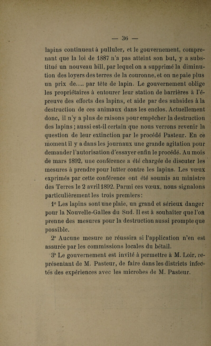 — 3(1 — lapins continuent à pulluler^ et le gouvernement, compre¬ nant que la loi de 1887 n’a pas atteint son but, y a subs¬ titué un nouveau bill, par lequel on a supprimé la diminu¬ tion des loyers des terres de la couronne, et on ne paie plus un prix de.... par tête de lapin. Le gouvernement oblige les propriétaires à entourer leur station de barrières à l’é¬ preuve des efforts des lapins, et aide par des subsides à la destruction de ces animaux dans les enclos. Actuellement donc, il n’y a plus de raisons pour empêcher la destruction des lapins ; aussi est-il certain que nous verrons revenir la question de leur extinction par le procédé Pasteur. En ce moment il y a dans les journaux une grande agitation pour demander l’autorisation d'essayer enfin le procédé. Au mois de mars 1892, une conférence a été chargée de discuter les mesures à prendre pour lutter contre les lapins. Les vœux exprimés par cette conférence ont été soumis au ministre des Terres le 2 avril 1892. Parmi ces vœux, nous signalons particulièrement les trois premiers: 1° Les lapins sont une plaie, un grand et sérieux danger pour la Nouvelle-Galles du Sud. Il est à souhaiter que l’on prenne des mesures pour la destruction aussi prompte que possible. 2° Aucune mesure ne réussira si l’application n’en est assurée par les commissions locales du bétail. ‘3° Le gouvernement est invité à permettre à M. Loir, re¬ présentant de M. Pasteur, de faire dans les districts infec¬