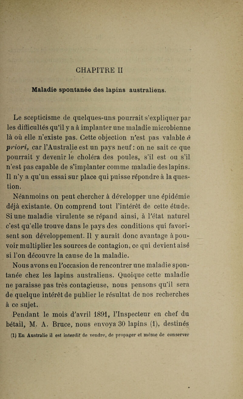 Maladie spontanée des lapins australiens. Le scepticisme de quelques-uns pourrait s’expliquer par les difficultés qu’il y a à implanter une maladie microbienne là où elle n’existe pas. Cette objection ffiest pas valable à priori, car l’Australie est un pays neuf : on ne sait ce que pourrait y devenir le choléra des poules, s’il est‘ou s’il n’est pas capable de s’implanter comme maladie des lapins. Il n’y a qu’un essai sur place qui puisse répondre à la ques¬ tion. Néanmoins on peut chercher à développer une épidémie déjà existante. On comprend tout l’intérêt de cette étude. Si une maladie virulente se répand ainsi, à Tétat naturel c’est qu’elle trouve dans le pays des conditions qui favori¬ sent son développement. Il y aurait donc avantage à pou¬ voir multiplier les sources de contagion, ce qui devient aisé si l’on découvre la cause de la maladie. Nous avons eu Toccasion de rencontrer une maladie spon¬ tanée chez les lapins australiens. Quoique cette maladie ne paraisse pas très contagieuse, nous pensons qu’il sera de quelque intérêt de publier le résultat de nos recherches à ce sujet. Pendant le mois d^avril 1891, l’Inspecteur en chef du bétail, M. A. Bruce, nous envoya 30 lapins (1), destinés (1) En Australie il est interflit de vendre, de propager et même de conserver