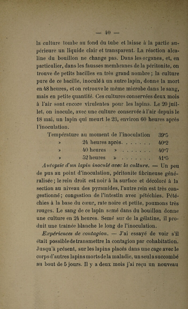 la culture tombe au fond du tube et laisse à la partie su¬ périeure un liquide clair et transparent. La réaction alca¬ line du bouillon ne change pas. Dans les organes, et, en particulier, dans les fausses membranes de la péritonite, on trouve de petits bacilles en très grand nombre ; la culture pure de ce bacille, inoculé à un autre lapin, donne la mort en 48 heures^ et on retrouve le même microbe dans le sang, mais en petite quantité. Ces cultures conservées deux mois à l’air sont encore virulentes pour les lapins. Le 20 juil¬ let, on inocule, avec une culture conservée à l’air depuis le 18 mai, un lapin qui meurt le 23, environ 60 heures après l’inoculation. Température au moment de l’inoculation 39°5 » 24 heures après. 40®2 » 40 heures » . 40'’7 » 52 heures » . 41 °5 Autopsie d'un lapin inoculé avec la culture. — Un peu de pus au point d’inoculation, péritonite fibrineuse géné¬ ralisée; le rein droit est noir à la surface et décoloré à la section au niveau des pyramides, l’autre rein est très con¬ gestionné; congestion de l’intestin avec pétéchies. Pété¬ chies à la base du cœur, rate noire et petite, poumons très rouges. Le sang de ce lapin semé dans du bouillon donne une culture en 24 heures. Semé sur de la gélatine, il pro¬ duit une traînée blanche le long de l’inoculation. Expériences de contagion. — J’ai essayé de voir s’il était possible de transmettre la contagion par cohabitation. Jusqu’à présent, sur les lapins placés dans une cage avec le corps d’autres lapins morts de la maladie, un seul a succombé au bout de 5 jours. Il y a deux mois j’ai reçu un nouveau