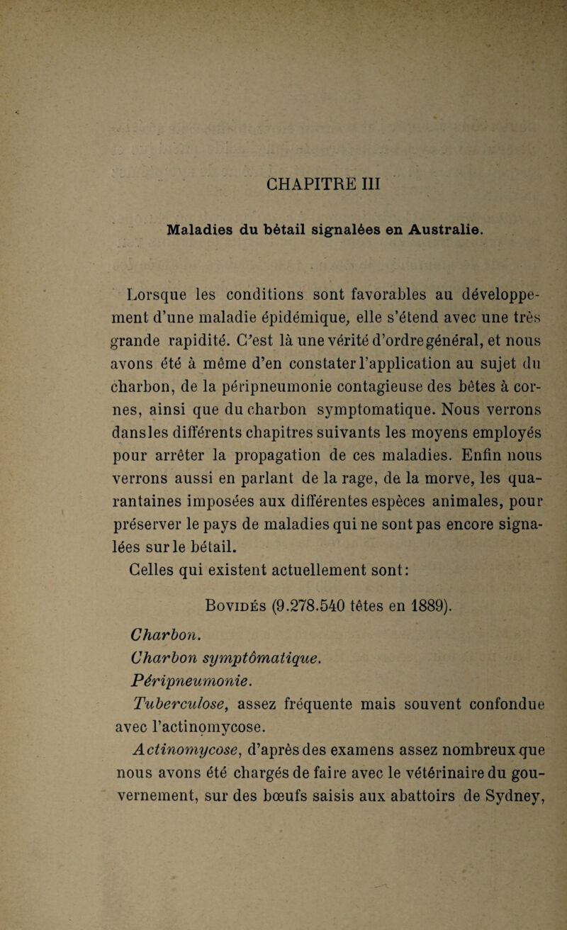 Maladies du bétail signalées en Australie. Lorsque les conditions sont favorables au développe¬ ment d’une maladie épidémique, elle s’étend avec une très grande rapidité. C^est là une vérité d’ordre général, et nous avons été à même d’en constater l’application au sujet du charbon, de la péripneumonie contagieuse des bêtes à cor¬ nes, ainsi que du charbon symptomatique. Nous verrons dansles différents chapitres suivants les moyens employés pour arrêter la propagation de ces maladies. Enfin nous verrons aussi en parlant de la rage, de la morve, les qua¬ rantaines imposées aux différentes espèces animales, pour préserver le pays de maladies qui ne sont pas encore signa¬ lées sur le bétail. Celles qui existent actuellement sont: Bovidés (9.278.540 têtes en 1889). Charbon, Charbon symptômatique. Péripneumonie. Tuberculose^ assez fréquente mais souvent confondue avec l’actinomycose. Actinomycose^ d’après des examens assez nombreux que nous avons été chargés de faire avec le vétérinaire du gou¬ vernement, sur des bœufs saisis aux abattoirs de Sydney,