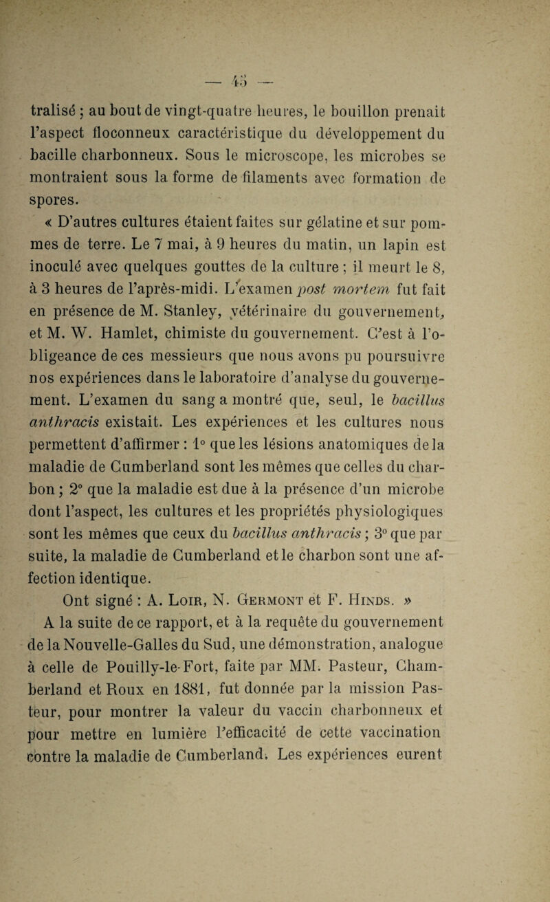 tralisé ; au bout de vingt-quatre heures, le bouillon prenait l’aspect floconneux caractéristique du développement du bacille charbonneux. Sous le microscope, les microbes se montraient sous la forme de filaments avec formation de spores. « D’autres cultures étaient faites sur gélatine et sur pom¬ mes de terre. Le 7 mai, à 9 heures du matin, un lapin est inoculé avec quelques gouttes de la culture ; il meurt le 8, à 3 heures de l’après-midi. L^examen mortem fut fait en présence de M. Stanley, vétérinaire du gouvernement et M. W. Hamlet, chimiste du gouvernement. C’est à l’o¬ bligeance de ces messieurs que nous avons pu poursuivre nos expériences dans le laboratoire d’analyse du gouverne¬ ment. L’examen du sang a montré que, seul, le bacillus anthracis existait. Les expériences et les cultures nous permettent d’affirmer : D que les lésions anatomiques delà maladie de Cumberland sont les mêmes que celles du char¬ bon ; 2° que la maladie est due à la présence d’un microbe dont l’aspect, les cultures et les propriétés physiologiques sont les mêmes que ceux du bacilhis anthracis ; 3° que par suite, la maladie de Cumberland et le charbon sont une af¬ fection identique. Ont signé : A. Loin, N. Germont et F. Hinds. » A la suite de ce rapport, et à la requête du gouvernement de la Nouvelle-Galles du Sud, une démonstration, analogue à celle de Pouilly-le-Fort, faite par MM. Pasteur, Gham- beiiand et Roux en 1881, fut donnée par la mission Pas¬ teur, pour montrer la valeur du vaccin charbonneux et pour mettre en lumière l’efficacité de cette vaccination contre la maladie de Cumberland; Les expériences eurent