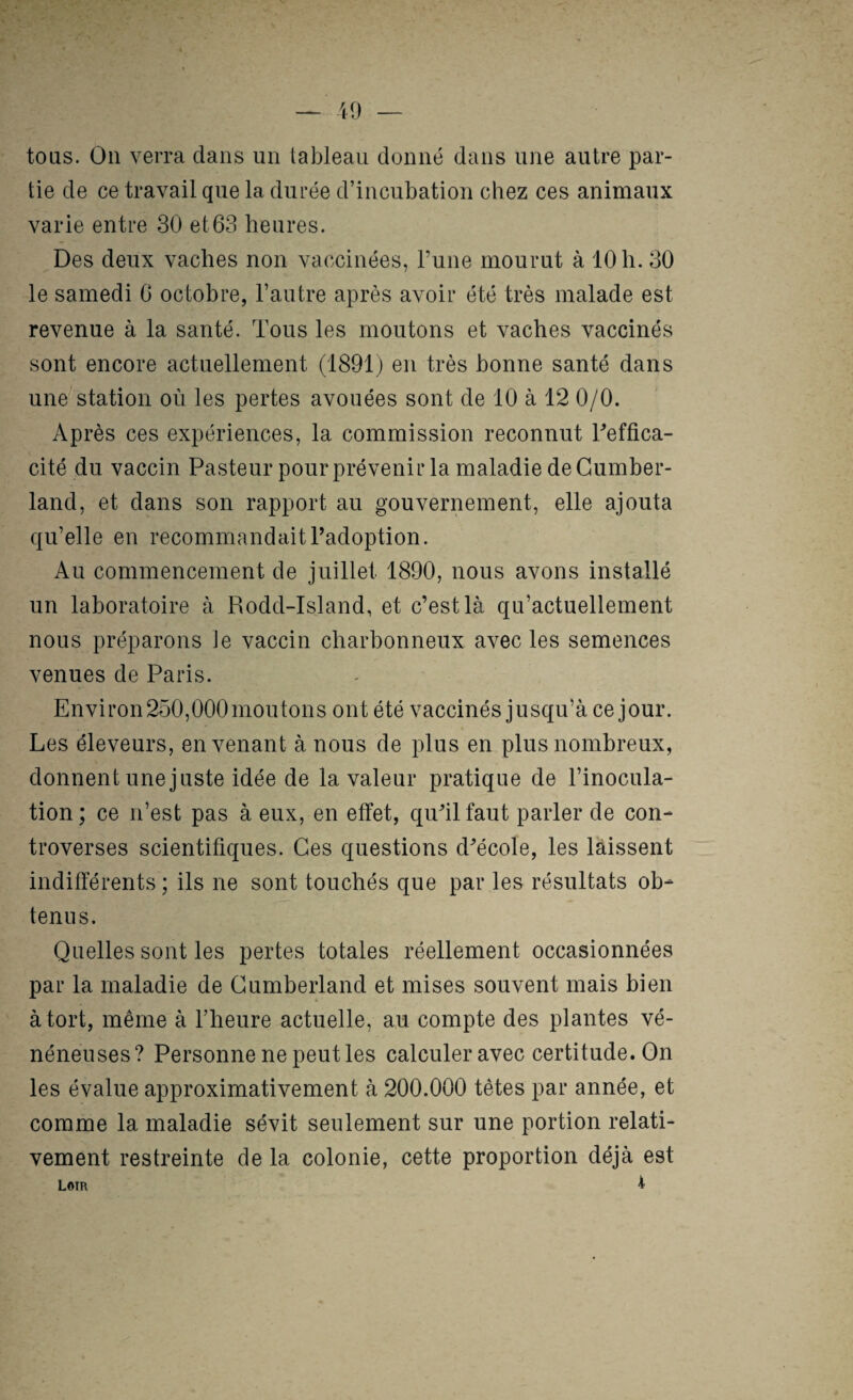 — U) — tous. On verra dans un tableau donné dans une autre par¬ tie de ce travail que la durée d’incubation chez ces animaux varie entre 30 et63 heures. Des deux vaches non vacîcinées, Fune mourut à 10 h. 30 le samedi G octobre, l’autre après avoir été très malade est revenue à la santé. Tous les moutons et vaches vaccinés sont encore actuellement (1891) en très bonne santé dans une'station où les pertes avouées sont de 10 à 12 0/0. Après ces expériences, la commission reconnut Feffica- cité du vaccin Pasteur pour prévenir la maladie de Cumber¬ land, et dans son rapport au gouvernement, elle ajouta qu’elle en recommandait Fadoption. Au commencement de juillet 1890, nous avons installé un laboratoire à Rodd-Island, et c’est là qu’actuellement nous préparons Je vaccin charbonneux avec les semences venues de Paris. Environ250,000moutons ont été vaccinés jusqu’à ce jour. Les éleveurs, en venant à nous de plus en plus nombreux, donnent une juste idée de la valeur pratique de l’inocula¬ tion; ce n’est pas à eux, en effet, qu’il faut parler de con¬ troverses scientifiques. Ces questions d’école, les laissent indifférents ; ils ne sont touchés que par les résultats ob¬ tenus. Quelles sont les pertes totales réellement occasionnées par la maladie de Cumberland et mises souvent mais bien à tort, même à l’heure actuelle, au compte des plantes vé¬ néneuses? Personne ne peut les calculer avec certitude. On les évalue approximativement à 200.000 têtes par année, et comme la maladie sévit seulement sur une portion relati¬ vement restreinte de la colonie, cette proportion déjà est Loir