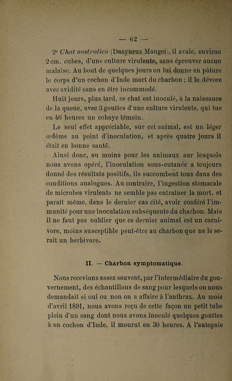 2*^ Chat australien (Dasyurus Maugeij,il avale, environ 2 cm. cubes, d’une culture virulente, sans éprouver aucun malaise. Au bout de quelques jours on lui donne en pâture le corps d^in cochon d’Inde mort du charbon ; il le dévore avec avidité sans en être incommodé. Huit jours, plus tard, ce chat est inoculé, à la naissance de la queue, avec 3 gouttes d’une culture virulente, qui tue en 46 heures un cobaye témoin. Le seul effet appréciable, sur cet animaL est un léger œdème au point d’inoculation, et après quatre jours il était en bonne santé. Ainsi donc, au moins pour les animaux sur lesquels nous avons opéré, l’inoculation sous-cutanée a toujours donné des résultats positifs, ils succombent tous dans des conditions analogues. Au contraire, l’ingestion stomacale de microbes virulents ne semble pas entraîner la mort, et paraît même, dans le dernier cas cité, avoir conféré l’im¬ munité pour une inoculation subséquente du charbon. Mais il ne faut pas oublier que ce dernier animal est un carni¬ vore, moins susceptible peut-être au charbon que ne le se¬ rait un herbivore. II. — Charbon symptomatique. Nous recevions assez souvent, par l’intermédiaire du gou¬ vernement, des échantillons de sang pour lesquels on nous demandait si oui ou non on a affaire à l’anthrax. Au mois d’avril 1891, nous avons reçu de cette façon un petit tube plein d’un sang dont nous avons inoculé quelques gouttes à un cochon d’Inde, il mourut en 30 heures. A Lautopsie