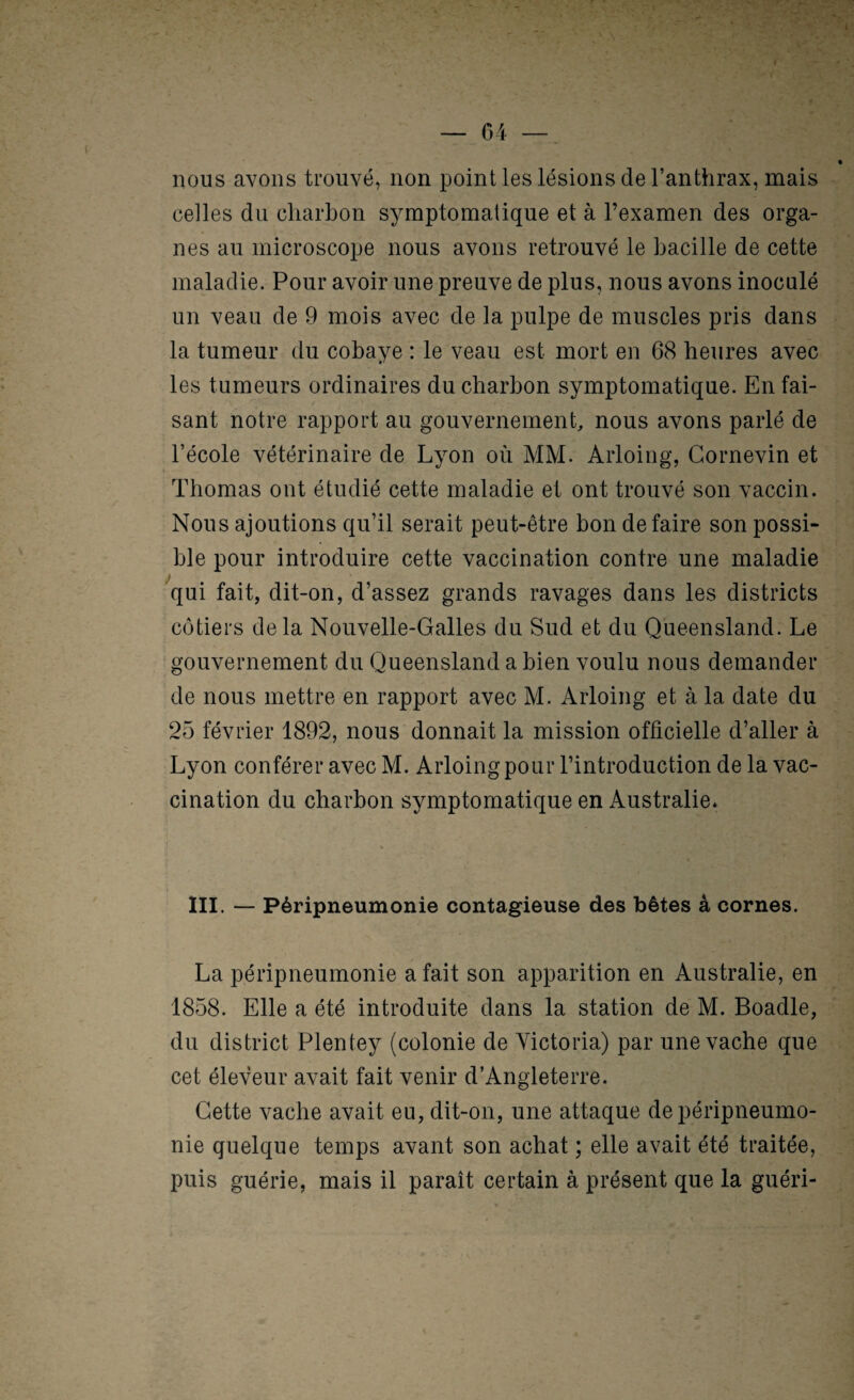 nous avons trouvé, non point les lésions de l’anthrax, mais celles du charbon symptomatique et à l’examen des orga¬ nes au microscope nous avons retrouvé le bacille de cette maladie. Pour avoir une preuve de plus, nous avons inoculé un veau de 9 mois avec de la pulpe de muscles pris dans la tumeur du cobaye : le veau est mort en 68 heures avec les tumeurs ordinaires du charbon symptomatique. En fai¬ sant notre rapport au gouvernement, nous avons parlé de l’école vétérinaire de Lyon où MM. Arloing, Cornevin et Thomas ont étudié cette maladie et ont trouvé son vaccin. Nous ajoutions qu’il serait peut-être bon défaire son possi¬ ble pour introduire cette vaccination contre une maladie J qui fait, dit-on, d’assez grands ravages dans les districts côtiers delà Nouvelle-Galles du Sud et du Queensland. Le gouvernement du Queensland a bien voulu nous demander de nous mettre en rapport avec M. Arloing et à la date du 25 février 1892, nous donnait la mission officielle d’aller à Lyon conférer avec M. Arloing pour l’introduction de la vac¬ cination du charbon symptomatique en Australie. ni. — Péripneumonie contagieuse des bêtes à cornes. La péripneumonie a fait son apparition en Australie, en 1858. Elle a été introduite dans la station de M. Boadle, du district Plentey (colonie de Victoria) par une vache que cet éleveur avait fait venir d’Angleterre. Cette vache avait eu, dit-on, une attaque de péripneumo¬ nie quelque temps avant son achat ; elle avait été traitée, puis guérie, mais il paraît certain à présent que la guéri-