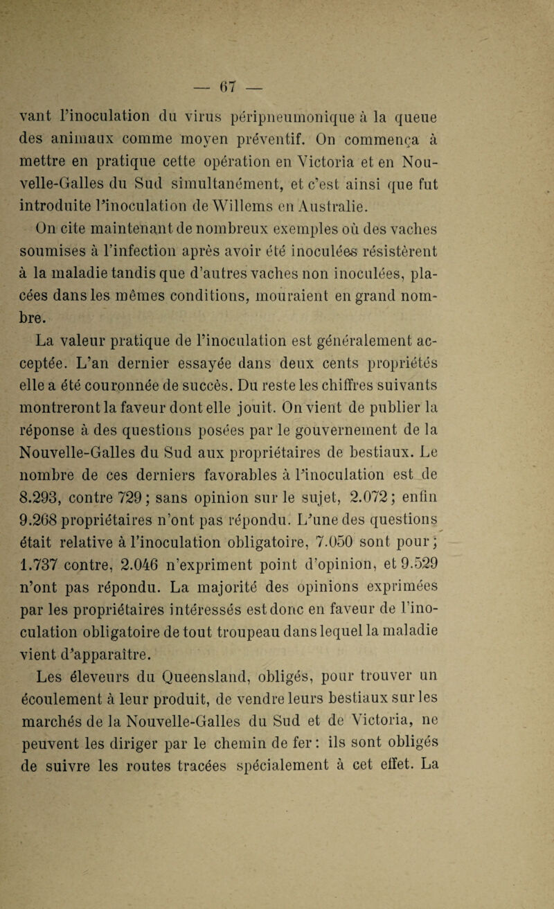 vaut rinoculation du virus péripiieumonique à la queue des animaux comme moyen préventif. On commença à mettre en pratique cette opération en Victoria et en Nou¬ velle-Galles du Sud simultanément, et c’est ainsi que fut introduite l’inoculation de Willems en Australie. On cite maintenant de nombreux exemples où des vaches soumises à l’infection après avoir été inoculées résistèrent à la maladie tandis que d’autres vaches non inoculées, pla¬ cées dans les mêmes conditions, mouraient en grand nom¬ bre. La valeur pratique de l’inoculation est généralement ac¬ ceptée. L’an dernier essayée dans deux cents propriétés elle a été couronnée de succès. Du reste les chiffres suivants montreront la faveur dont elle jouit. On vient de publier la réponse à. des questions posées par le gouvernement de la Nouvelle-Galles du Sud aux propriétaires de bestiaux. Le nombre de ces derniers favorables à l’inoculation est de 8.293, contre 729; sans opinion sur le sujet, 2.072; enfin 9.268 propriétaires n’ont pas répondu. L’une des questions était relative à l’inoculation obligatoire, 7.050 sont pour; 1.737 contre, 2.046 n’expriment point d’opinion^ et 9.529 n’ont pas répondu. La majorité des opinions exprimées par les propriétaires intéressés est donc en faveur de l’ino¬ culation obligatoire de tout troupeau dans lequel la maladie vient d’apparaître. Les éleveurs du Queensland, obligés, pour trouver un écoulement à leur produit, de vendre leurs bestiaux sur les marchés de la Nouvelle-Galles du Sud et de Victoria, ne peuvent les diriger par le chemin de fer : ils sont obligés de suivre les routes tracées spécialement à cet effet. La