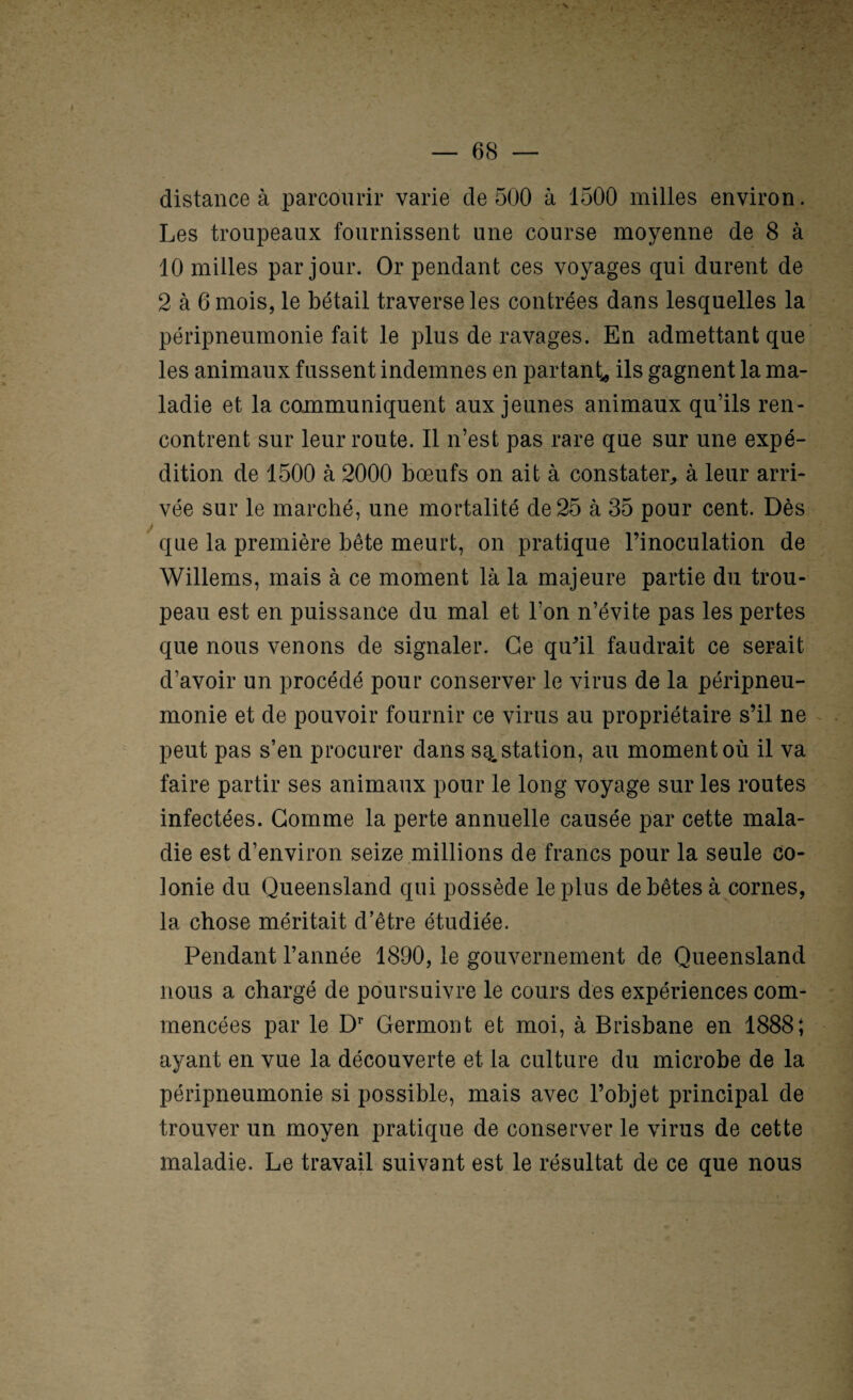 ; V distance à parcourir varie de 500 à 1500 milles environ. Les troupeaux fournissent une course moyenne de 8 à 10 milles par jour. Or pendant ces voyages qui durent de 2 à 6 mois, le bétail traverse les contrées dans lesquelles la péripneumonie fait le plus de ravages. En admettant que les animaux fussent indemnes en partant^ ils gagnent la ma¬ ladie et la coünmuniquent aux jeunes animaux qu’ils ren¬ contrent sur leur route. Il n’est pas rare que sur une expé¬ dition de 1500 à 2000 bœufs on ait à constater^ à leur arri¬ vée sur le marché, une mortalité de 25 à 35 pour cent. Dès que la première bête meurt, on pratique Finoculation de Willems, mais à ce moment là la majeure partie du trou¬ peau est en puissance du mal et l’on n’évite pas les pertes que nous venons de signaler. Ce qiFil faudrait ce serait d’avoir un procédé pour conserver le virus de la péripneu¬ monie et de pouvoir fournir ce virus au propriétaire s’il ne peut pas s’en procurer dans sgi, station, au moment où il va faire partir ses animaux pour le long voyage sur les routes infectées. Gomme la perte annuelle causée par cette mala¬ die est d’environ seize millions de francs pour la seule co¬ lonie du Queensland qui possède le plus de bêtes à cornes, la chose méritait d’être étudiée. Pendant l’année 1890, le gouvernement de Queensland nous a chargé de poursuivre le cours des expériences com¬ mencées par le D’’ Germont et moi, à Brisbane en 1888; ayant en vue la découverte et la culture du microbe de la péripneumonie si possible, mais avec l’objet principal de trouver un moyen pratique de conserver le virus de cette maladie. Le travail suivant est le résultat de ce que nous