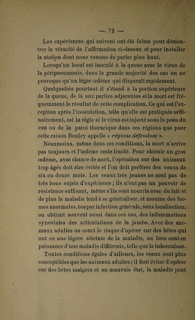 Les expériences qui suivent ont été faites pour démon¬ trer la véracité de raffirmation ci-dessus et pour installer la station dont nous venons de parler plus haut. Lorsqu’un bœuf est inoculé à la queue avec le virus de la péripneumonie, dans la grande majorité des cas on ne provoque qu’un léger œdème qui disparaît rapidement. Quelquefois pourtant il s'étend à la portion supérieure de la queue, de là aux parties adjacentes etla mort est fré¬ quemment le résultat de cette complication. Ce qui est l’ex¬ ception après l’inoculation, telle qu’elle est pratiquée ordi¬ nairement, est la règle si le virus est injecté sous la peau du cou ou de la paroi thoracique dans ces régions que pour cette raison Bouley appelle « régions défendues ». Néanmoins, même dans ces conditions, la mort n’arrive pas toujours et l'œdème reste limité. Pour obtenir un gros œdème, avec chance de mort, l’opération sur des animaux trop âgés doit être évitée et l’on doit préférer des veaux de six ou douze mois. Les veaux très jeunes ne sont pas de très bons sujets d’expérience; ils n’ont pas un pouvoir de résistance suffisant, même s’ils sont nourris avec du lait et de plus la maladie tend à se généraliser, et assume des for¬ mes anormales, tue par infection générale, sans localisation; on obtient souvent aussi dans ces cas, des inflammations synoviales des articulations de la jambe. Avec des ani¬ maux adultes on court le risque d’opérer sur des bêtes qui ont eu une légère atteinte de la maladie, ou bien sont en puissance d’une maladie différente, telle que la tuberculose. Toutes conditions égales d’ailleurs^ les veaux sont plus susceptibles que les animaux adultes; il faut éviter d’opérer sur des bêtes maigres et en mauvais état, la maladie peut