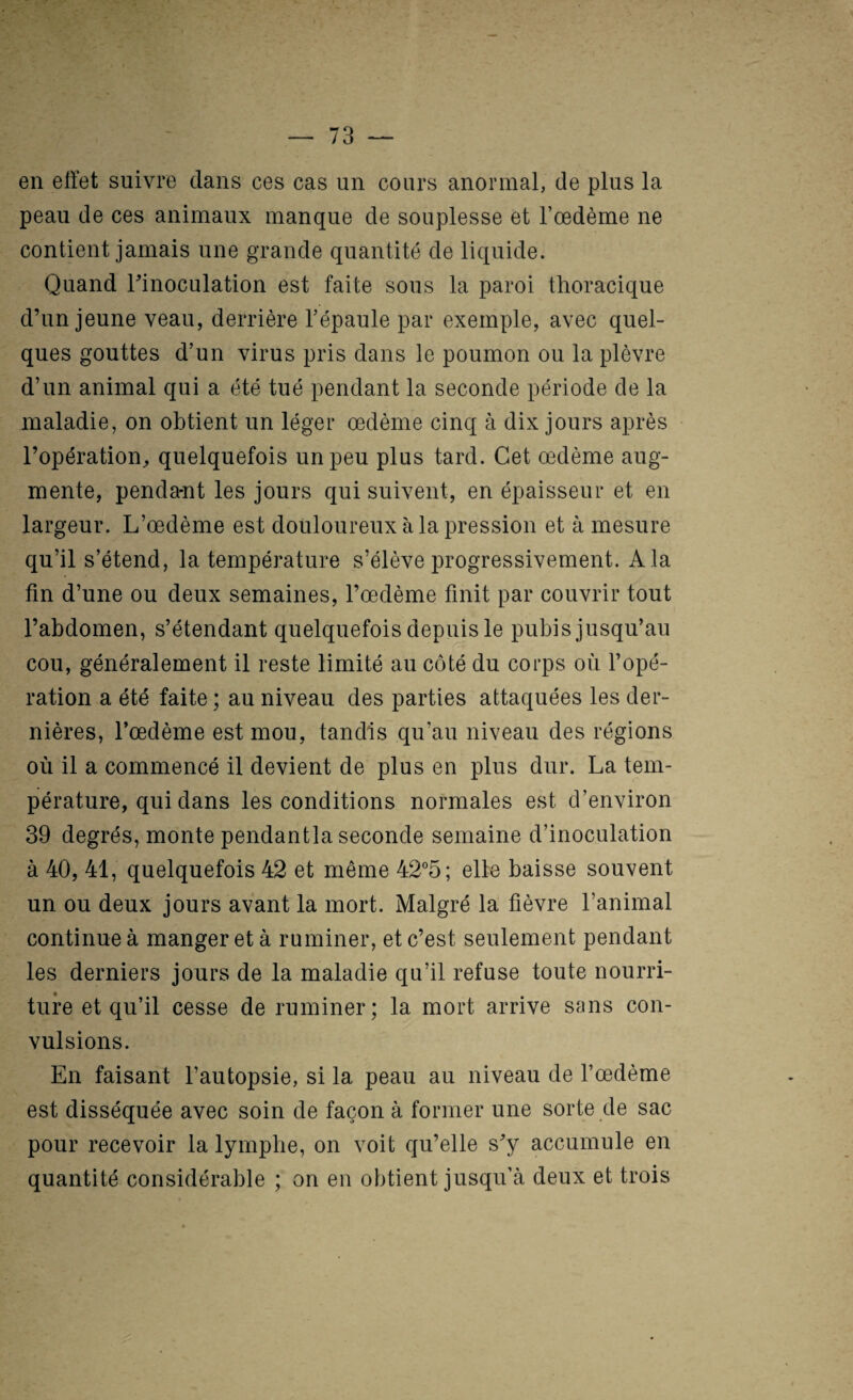 en effet suivre dans ces cas un cours anormal, de plus la peau de ces animaux manque de souplesse et l’œdème ne contient jamais une grande quantité de liquide. Quand Iffnoculation est faite sous la paroi thoracique d’un jeune veau, derrière l’épaule par exemple, avec quel¬ ques gouttes d’un virus pris dans le poumon ou la plèvre d’un animal qui a été tué pendant la seconde période de la maladie, on obtient un léger œdème cinq à dix jours après l’opération, quelquefois un peu plus tard. Cet œdème aug¬ mente, penda-nt les jours qui suivent, en épaisseur et en largeur. L’œdème est douloureux à la pression et à mesure qu’il s’étend, la température s’élève progressivement. A la fin d’une ou deux semaines, l’œdème finit par couvrir tout l’abdomen, s’étendant quelquefois depuis le pubis jusqu’au cou, généralement il reste limité au côté du corps où l’opé¬ ration a été faite ; au niveau des parties attaquées les der¬ nières, l’œdème est mou, tandis qu’au niveau des régions où il a commencé il devient de plus en plus dur. La tem¬ pérature, qui dans les conditions normales est d’environ 39 degrés, monte pendantla seconde semaine d’inoculation à 40, 41, quelquefois 42 et même 42°5; elle baisse souvent un ou deux jours avant la mort. Malgré la fièvre l’animal continue à manger et à ruminer, et c’est seulement pendant les derniers jours de la maladie qu’il refuse toute nourri¬ ture et qu’il cesse de ruminer; la mort arrive sans con¬ vulsions. En faisant l’autopsie, si la peau au niveau de l’œdème est disséquée avec soin de façon à former une sorte de sac pour recevoir la lymphe, on voit qu’elle s’y accumule en quantité considérable ; on en obtient jusqu’à deux et trois