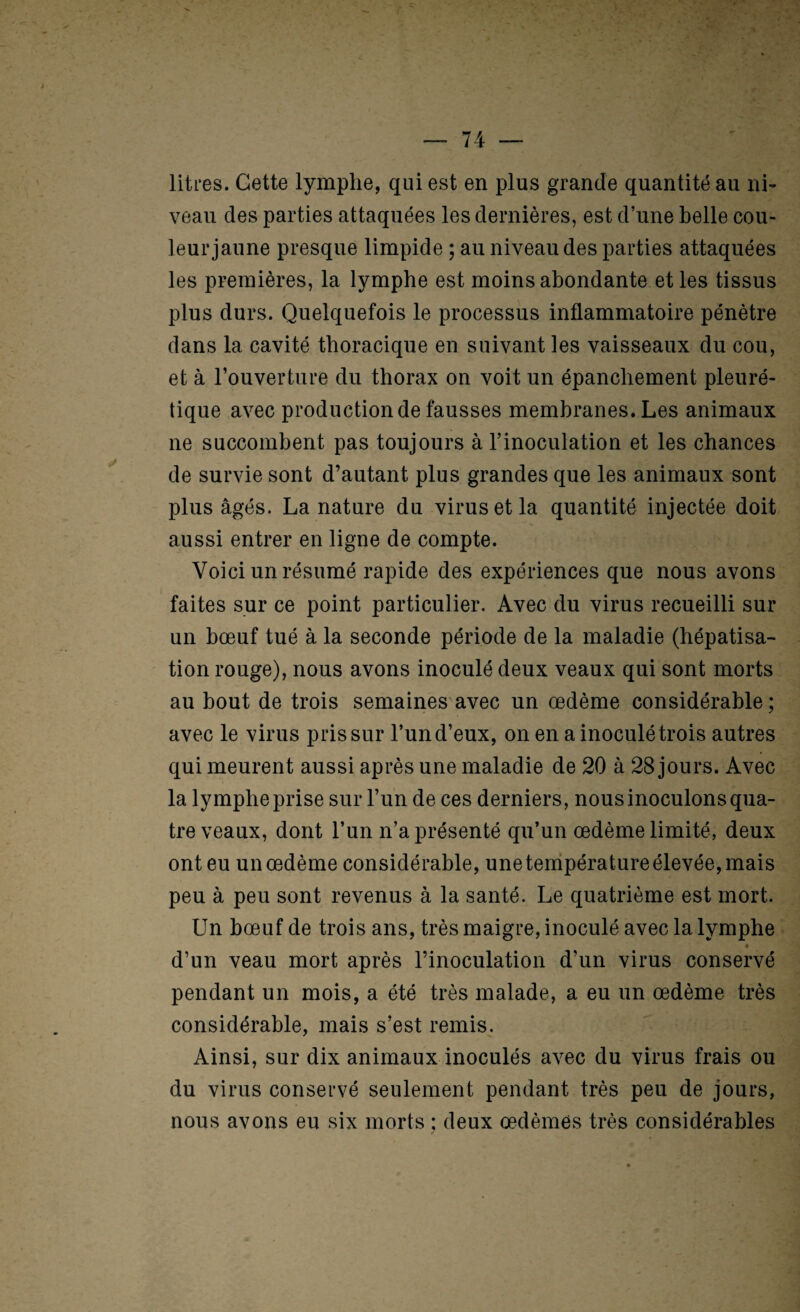 litres. Cette lymphe, qui est en plus grande quantité au ni- veau des parties attaquées les dernières, est d’une belle cou¬ leur jaune presque limpide ; au niveau des parties attaquées les premières, la lymphe est moins abondante et les tissus plus durs. Quelquefois le processus inflammatoire pénètre dans la cavité thoracique en suivant les vaisseaux du cou, et à l’ouverture du thorax on voit un épanchement pleuré¬ tique avec production de fausses membranes. Les animaux ne succombent pas toujours à l’inoculation et les chances de survie sont d’autant plus grandes que les animaux sont plus âgés. La nature du virus et la quantité injectée doit aussi entrer en ligne de compte. Voici un résumé rapide des expériences que nous avons faites sur ce point particulier. Avec du virus recueilli sur un bœuf tué à la seconde période de la maladie (hépatisa¬ tion rouge), nous avons inoculé deux veaux qui sont morts au bout de trois semaines avec un œdème considérable; avec le virus pris sur l’un d’eux, on en a inoculé trois autres qui meurent aussi après une maladie de 20 à 28 jours. Avec la lymphe prise sur l’un de ces derniers, nous inoculons qua¬ tre veaux, dont l’un n’a présenté qu’un œdème limité, deux ont eu un œdème considérable, une tenipératureélevée, mais peu à peu sont revenus à la santé. Le quatrième est mort. Un bœuf de trois ans, très maigre, inoculé avec la lymphe « d’un veau mort après l’inoculation d’un virus conservé pendant un mois, a été très malade, a eu un œdème très considérable, mais s’est remis. Ainsi, sur dix animaux inoculés avec du virus frais ou du virus conservé seulement pendant très peu de jours, nous avons eu six morts : deux œdèmes très considérables