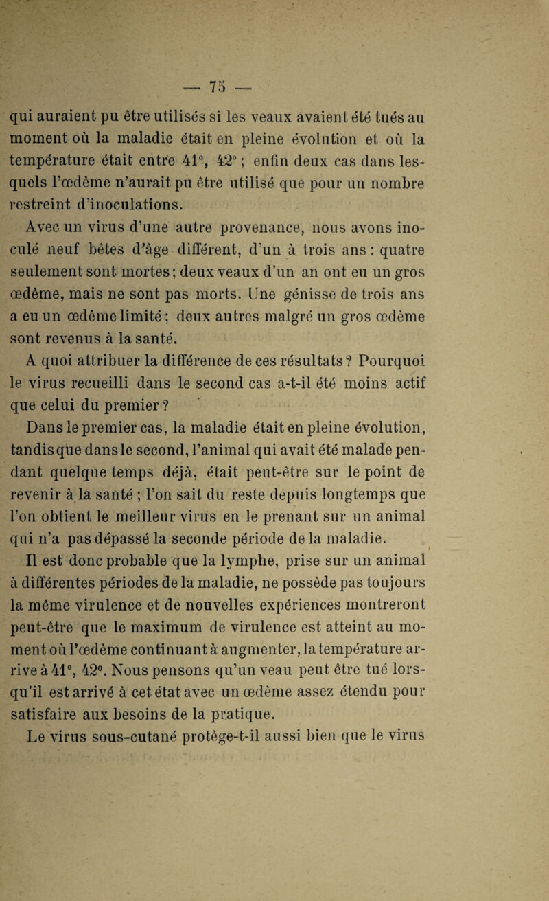 qui auraient pu être utilisés si les veaux avaient été tués au moment où la maladie était en pleine évolution et où la température était entre 41% & ; enfin deux cas dans les¬ quels l’oedème n’aurait pu être utilisé que pour un nombre restreint d’inoculations. Avec un virus d’une autre provenance, nous avons ino¬ culé neuf bêtes d^âge différent, d’un à trois ans : quatre seulement sont mortes ; deux veaux d’un an ont eu un gros œdème, mais ne sont pas morts. Une génisse de trois ans a eu un œdème limité ; deux autres malgré un gros œdème sont revenus à la santé. A quoi attribuer la différence de ces résultats? Pourquoi le virus recueilli dans le second cas a-t-il été moins actif que celui du premier ? Dans le premier cas, la maladie était en pleine évolution, tandis que dans le second, l’animal qui avait été malade pen¬ dant quelque temps déjà, était peut-être sur le point de revenir à la santé ; l’on sait du reste depuis longtemps que l’on obtient le meilleur virus en le prenant sur un animal qui n’a pas dépassé la seconde période de la maladie. Il est donc probable que la lymphe, prise sur un animal à différentes périodes de la maladie, ne possède pas toujours la même virulence et de nouvelles expériences montreront peut-être que le maximum de virulence est atteint au mo¬ ment où l’œdème continuant à augmenter, la température ar¬ rive à 41% 42°. Nous pensons qu’un veau peut être tué lors¬ qu’il est arrivé à cet état avec un œdème assez étendu pour satisfaire aux besoins de la pratique. Le virus sous-cutané protège-t-il aussi bien que le virus