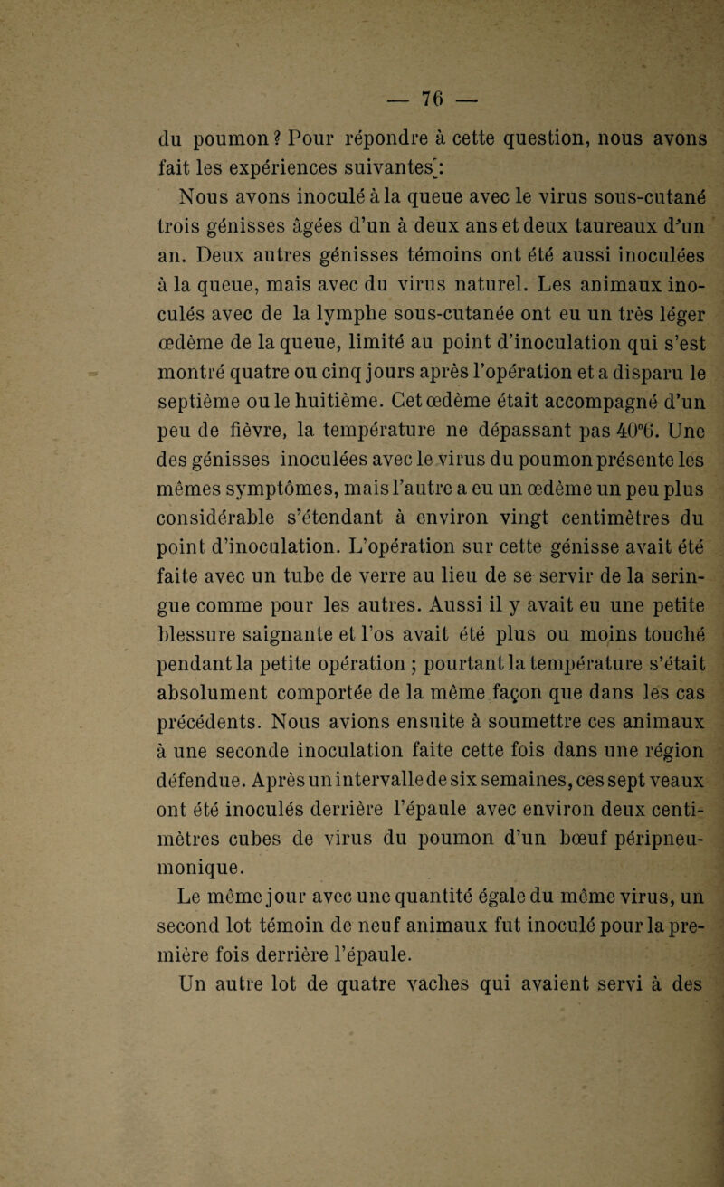 du poumon ? Pour répondre à cette question, nous avons fait les expériences suivantes': Nous avons inoculé à la queue avec le virus sous-cutané trois génisses âgées d’un à deux ans et deux taureaux d^m an. Deux autres génisses témoins ont été aussi inoculées à la queue, mais avec du virus naturel. Les animaux ino¬ culés avec de la lymphe sous-cutanée ont eu un très léger œdème de la queue, limité au point d’inoculation qui s’est montré quatre ou cinq jours après l’opération et a disparu le septième ouïe huitième. Cet œdème était accompagné d’un peu de fièvre, la température ne dépassant pas 40‘’6. Une des génisses inoculées avec le,virus du poumon présente les mêmes symptômes, mais l’autre a eu un œdème un peu plus considérable s’étendant à environ vingt centimètres du point d’inoculation. L’opération sur cette génisse avait été faite avec un tube de verre au lieu de se servir de la serin¬ gue comme pour les autres. Aussi il y avait eu une petite blessure saignante et Los avait été plus ou moins touché pendant la petite opération ; pourtant la température s’était absolument comportée de la même façon que dans les cas précédents. Nous avions ensuite à soumettre ces animaux à une seconde inoculation faite cette fois dans une région défendue. Après un intervalle de six semaines, ces sept veaux ont été inoculés derrière l’épaule avec environ deux centi¬ mètres cubes de virus du poumon d’un bœuf péripneu- monique. Le même jour avec une quantité égale du même virus, un second lot témoin de neuf animaux fut inoculé pour la pre¬ mière fois derrière l’épaule. Un autre lot de quatre vaches qui avaient servi à des