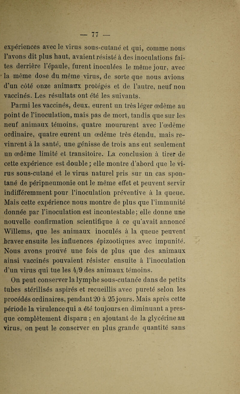 exijériences avec le virus sous-cutané et qui, comme nous l’avons dit plus haut, avaient résisté à des inoculations fai¬ tes derrière l’épaule, furent inoculées le même jour, avec • la même dose du même virus, de sorte que nous avions d’un côté onze animaux protégés et de l’autre, neuf non vaccinés. Les résultats ont été les suivants. Parmi les vaccinés, deux, eurent un très léger œdème au point de l’inoculation, mais pas de mort, tandis que sur les neuf animaux témoins, quatre moururent avec l’œdème ordinaire, quatre eurent un œdème très étendu, mais re¬ vinrent à la santé, une génisse de trois ans eut seulement un œdème limité et transitoire, La conclusion à tirer de cette expérience est double; elle montre d’abord que le vi¬ rus sous-cutané et le virus naturel pris sur un cas spon¬ tané de péripneumonie ont le même effet et peuvent servir indifféremment pour l’inoculatioh préventive à la queue. Mais cette expérience nous montre de plus que l’immunité donnée par l’inoculation est incontestable ; elle donne une nouvelle confirmation scientifique à ce qu’avait annoncé Willems, que les animaux inoculés à la queue peuvent braver ensuite les influences épizootiques avec impunité. Nous avons prouvé une fois de plus que des animaux ainsi vaccinés pouvaient résister ensuite à l’inoculation d’un virus qui tue les 4/9 des animaux témoins. On peut conserver la lymphe sous-cutanée dans de petits tubes stérilisés aspirés et recueillis avec pureté selon les procédés ordinaires, pendant 20 à 25 jours. Mais après cette période la virulence qui a été toujours en diminuant a pres¬ que complètement disparu ; en ajoutant de la glycérine au virus, on peut le conserver en plus grande quantité sans