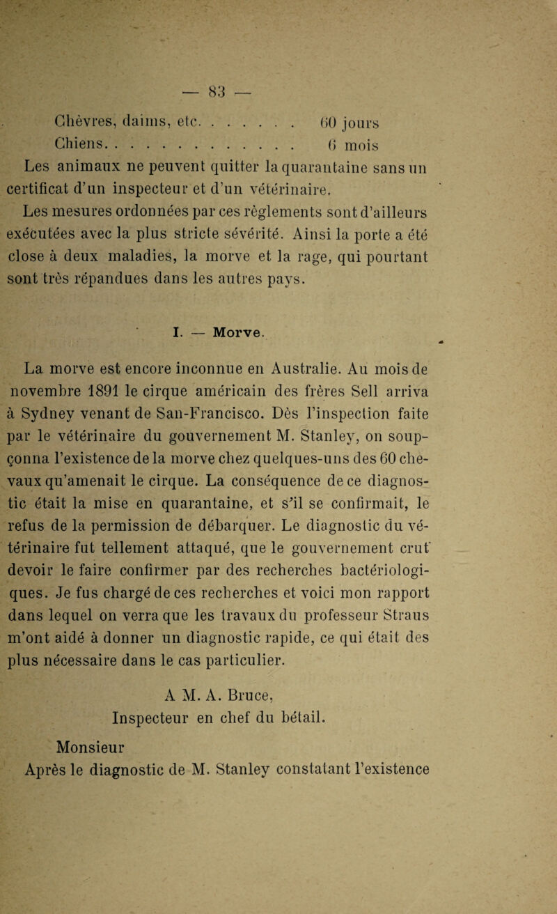 Chèvres, daims, etc. (>0 jours Chiens. (j mois Les animaux ne peuvent quitter la quarantaine sans un certificat d’un inspecteur et d’un vétérinaire. Les mesures ordonnées par ces règlements sont d’ailleurs exécutées avec la plus stricte sévérité. Ainsi la porte a été close à deux maladies, la morve et la rage, qui pourtant sont très répandues dans les autres pays. I. — Morve. La morve est encore inconnue en Australie. Au mois de novembre 1891 le cirque américain des frères Sell arriva à Sydney venant de San-Francisco. Dès l’inspection faite par le vétérinaire du gouvernement M. Stanley, on soup¬ çonna l’existence de la morve chez quelques-uns des 60 che¬ vaux qu’amenait le cirque. La conséquence de ce diagnos¬ tic était la mise en quarantaine, et sfil se confirmait, le refus de la permission de débarquer. Le diagnostic du vé¬ térinaire fut tellement attaqué, que le gouvernement crut* devoir le faire confirmer par des recherches bactériologi¬ ques. Je fus chargé de ces recherches et voici mon rapport dans lequel on verra que les travaux du professeur Straus m’ont aidé à donner un diagnostic rapide, ce qui était des plus nécessaire dans le cas particulier. A M. A. Bruce, Inspecteur en chef du bétail. Monsieur Après le diagnostic de M. Stanley constatant l’existence