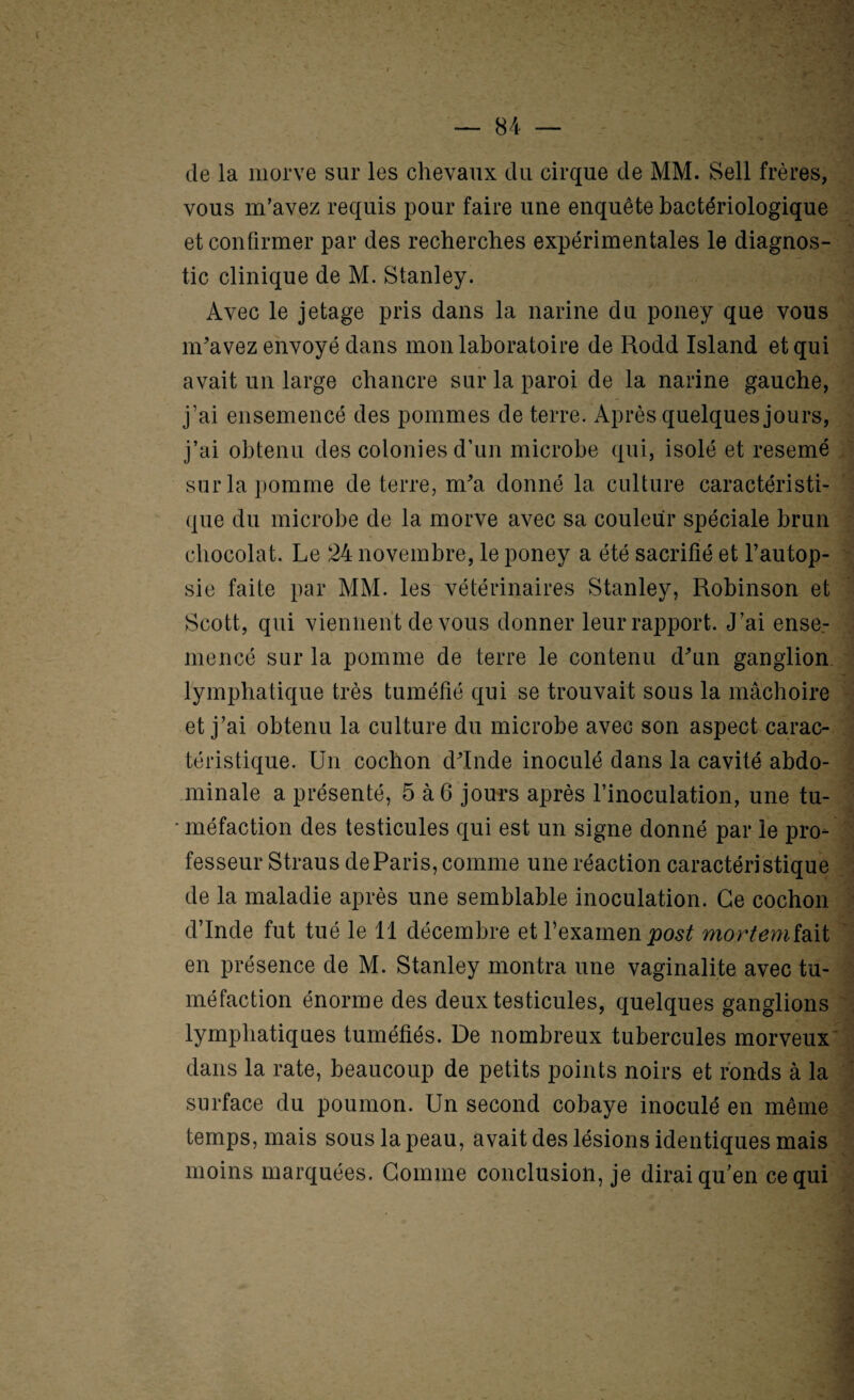 de la morve sur les chevaux du cirque de MM. Sell frères, vous m’avez requis pour faire une enquête bactériologique . et confirmer par des recherches expérimentales le diagnos¬ tic clinique de M. Stanley. Avec le jetage pris dans la narine du poney que vous m'avez envoyé dans mon laboratoire de Rodd Island et qui avait un large chancre sur la paroi de la narine gauche, j’ai ensemencé des pommes de terre. Après quelques jours, ' j’ai obtenu des colonies d’un microbe qui, isolé et resemé .v sur la pomme de terre, m'a donné la culture caractéristi- '■= (|ue du microbe de la morve avec sa couleur spéciale brun ‘ chocolat. Le 24 novembre, le poney a été sacrifié et l’autop- > sie faite par MM. les vétérinaires Stanley, Robinson et ^ Scott, qui viennent devons donner leur rapport. J’ai ense.- mencé sur la pomme de terre le contenu d'un ganglion. lymphatique très tuméfié qui se trouvait sous la mâchoire 7 et j’ai obtenu la culture du microbe avec son aspect carac- J téristique. Un cochon d'Inde inoculé dans la cavité abdo- i minale a présenté, 5 à6 jours après l’inoculation, une tu- ' ' méfaction des testicules qui est un signe donné par le pro- fesseur Straus de Paris, comme une réaction caractéristique .îj de la maladie après une semblable inoculation. Ce cochon ? d’Inde fut tué le 11 décembre et Lexamen mortemi^xi en présence de M. Stanley montra une vaginalite avec tu- J méfaction énorme des deux testicules, quelques ganglions i lymphatiques tuméfiés. De nombreux tubercules morveux' | dans la rate, beaucoup de petits points noirs et ronds à la '] surface du poumon. Un second cobaye inoculé en même temps, mais sous la peau, avait des lésions identiques mais ; moins marquées. Gomme conclusion, je dirai qu’en ce qui