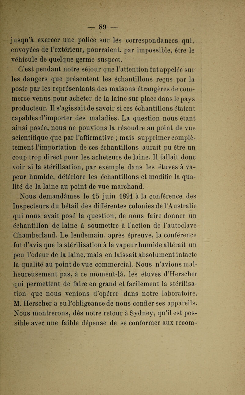 jusqu’à exercer une police sur les correspondances qui, envoyées de l’extérieur^ pourraient, par impossible, être le véhicule de quelque germe suspect, C’est pendant notre séjour que l’attention fut appelée sur les dangers que présentent les échantillons reçus par la poste par les représentants des maisons étrangères de com¬ merce venus pour acheter de la laine sur place dans le pays producteur. Il s’agissait de savoir si ces échantillons étaient capables d’importer des maladies. La question nous étant ainsi posée, nous ne pouvions la résoudre au point de vue scientifique que par l’affirmative ; mais supprimer complè¬ tement l’importation de ces échantillons aurait pu être un coup trop direct pour les acheteurs de laine. Il fallait donc voir si la stérilisation, par exemple dans les étuves à va¬ peur humide, détériore les échantillons et modifie la qua¬ lité de la laine au point de vue marchand. Nous demandâmes le 15 juin 1891 à la conférence des Inspecteurs du bétail des différentes colonies de l’Australie qui nous avait posé la question, de nous faire donner un échantillon de laine à soumettre à l’action de l’autoclave Ghambeiiand. Le lendemain, après épreuve, la conférence fut d’avis que la stérilisation à la vapeur humide altérait un peu l’odeur de la laine, mais en laissait absolument intacte la qualité au point de vue commercial. Nous n’avions mal¬ heureusement pas, à ce moment-là, les étuves d’Herscher qui permettent de faire en grand et facilement la stérilisa¬ tion que nous venions d’opérer dans notre laboratoire. M. Herscher a eu l’obligeance de nous confier ses appareils. Nous montrerons, dès notre retour à Sydney, qu’il est pos¬ sible avec une faible dépense de se conformer aux recom-