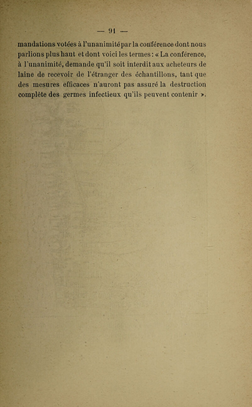 mandations votées à Tunanimitépar la conférence dont nous parlions plus haut et dont voici les termes : « La conférence, à runanimité, demande qu’il soit interdit aux acheteurs de laine de recevoir de l’étranger des échantillons, tant que des mesures efficaces n’auront pas assuré la destruction complète des germes infectieux qu’ils peuvent contenir >.