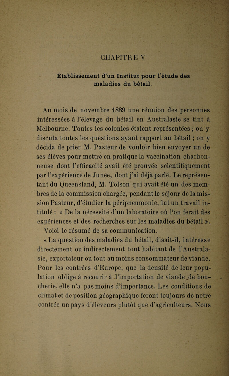 CHAPITRE V Établissement d’un Institut pour l’étude des maladies du bétail. Au mois de novembre 1889 une réunion des personnes intéressées à l’élevage du bétail en Australasie se tint à Melbourne. Toutes les colonies étaient représentées ; on y discuta toutes les questions ayant rapport au bétail ; on y décida de prier M. Pasteur de vouloir bien envoyer un de 4 ses élèves pour mettre en pratique la vaccination charbon¬ neuse dont l’efficacité avait été prouvée scientifiquement par l’expérience de Junee, dont j’ai déjà parlé. Le représen¬ tant du Queensland, M. Toison qui avait été un des mem¬ bres de la commission chargée, pendant le séjour de la mis¬ sion Pasteur, d’étudier la péripneumonie, lut un travail in¬ titulé : « De la nécessité d’un laboratoire où l’on ferait des expériences et des recherches sur les maladies du bétail ». Voici le résumé de sa communication. « La question des maladies du bétail, disait-il, intéresse directement ou indirectement tout habitant de l’Australa¬ sie, exportateur ou tout au moins consommateur de viande. Pour les contrées d’Europe, que la densité de leur popu¬ lation oblige à recourir à l’importation de viande.de bou¬ cherie, elle n’a pas moins d’importance. Les conditions de climat et déposition géographique feront toujours de notre contrée un pays d’éleveurs plutôt que d’agriculteurs. Nous