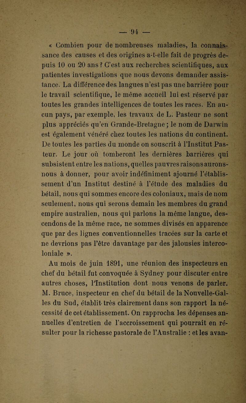 « Combien pour de nombreuses maladies, la connais¬ sance des causes et des origines a-t-elle fait de progrès de¬ puis 10 ou 20 ans ? C’est aux recherches scientifiques, aux patientes investigations que nous devons demander assis¬ tance. La différence des langues n’est pas une barrière poul¬ ie travail scientifique, le même accueil lui est réservé par toutes les grandes intelligences de toutes les races. En au¬ cun pays, par exemple, les travaux de L. Pasteur ne sont plus appréciés qu’en Grande-Bretagne; le nom de Darwin est également vénéré chez toutes les nations du continent. De toutes les parties du monde on souscrit à l’Institut Pas¬ teur. Le jour où tomberont les dernières barrières qui subsistent entre les nations, quelles pauvres raisons aurons- nous adonner, pour avoir indéfiniment ajourné l’établis¬ sement d’un Institut destiné à l’étude des maladies du bétail, nous qui sommes encore des coloniaux, mais de nom seulement, nous qui serons demain les membres du grand empire australien, nous qui parlons la même langue, des¬ cendons de la même race, ne sommes divisés en apparence que par des lignes conventionnelles tracées sur la carte et ne devrions pas l’être davantage par des jalousies interco¬ loniale ». Au mois de juin 1891, une réunion des inspecteurs en chef du bétail fut convoquée à Sydney pour discuter entre autres choses, PInstitution dont nous venons de parler. M. Bruce, inspecteur en chef du bétail de la Nouvelle-Gal¬ les du Sud, établit-très clairement dans son rapport la né¬ cessité de cet établissement. On rapprocha les dépenses an¬ nuelles d’entretien de l’accroissement qui pourrait en ré¬ sulter pour la richesse pastorale de l’Australie : et les avan-