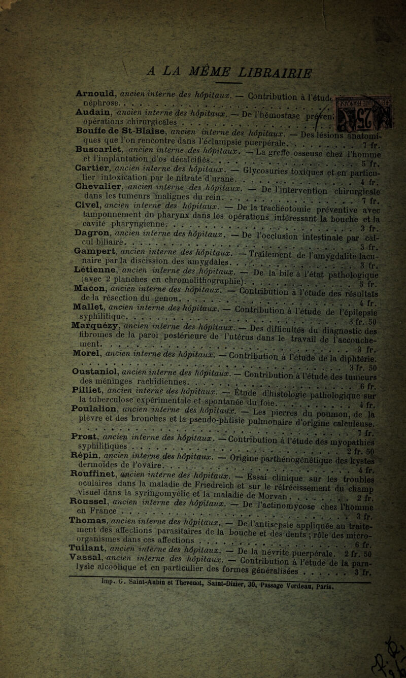 A LA MÊME LIBRAIRIE Arnould, ancien interne des hôpitaux. — Contribution à l’étudt. néphrose............ ... ......... Audain, ancien interne des hôpitaux. — De l’hémostWe 'pr^nî opérations chirurgicales . . ' ^ Bo^ede St-Blalse, ancien mterne’des. hôpitaux. - Des'lésioi^^S^'^ ques que 1 on rencontre dans l’éclampsie puerpérale. ... 7 % Buscarlet, ancze?z mterne des hôpitaux. La greffe osseuse chez l’homme et 1 implantation d os décalcifiés.. . S T Cartier interne des hôpitaux. - Glycosuries toxiques eteà particu- lier intoxication par le nitrate d’urane. .... ^ 4 fr Chevalier, ancien intene des hôpitaux. - De i’iiitêrvention chirurgicalê dans les tumeurs malignes du rein. .... 7 f Civel, ancieu interne des hôpitaux. - De là trachéotomie' préventive avec tamponnement du pharynx dans les opérations intéressant la bouche et la cavité pharyngienne. ... 3 . Dagron, ancien interne des hôpitaux. - De l’occlusion intestinale par cal- cul puiaire. .... S fr Gampert, ancien interne des hôpitaux. -^ Traitement de l’amygdalite lacu¬ naire parla discission des amygdales. . .. . ; . ^ ^ ^ liétienne, ancien interne des hôpitaux. ~ De la“bi*le ayétât oatiioloffimip (avec 2 planches en chromolithographie). . . . ^ Maçon, interne des hôpitaux. — Contribution à l’étude des résultats delà resection du genou, . . ... tjoujhai» ^sypïmtiqiîr^ (les hôpitaux. — Contribution à l’étude de l’épilepsiè Marquezy, aiicien interne des hôpüaux. — Des difficultés du diagnostic del' meT' .postérieure de l’utérus dans le travaU de l’aciSucht Morel, ancien interne des hôpitaux. — Contribution, à r?tude de la diphtérte*. Oustamol, ancien interne des hôpitaux. — Contribution à l’étude des tumeuÏÏ ’■ des méninges rachidiennes. . . .......... t-umcui» Pilliet, ancien interne des hôpitaux. Étude d’histologie pathologique sur la tuberculose expérimentale et sppntanée%u foie. . ^ ^ 4 fT ^ Poulalion, «wcien des Adpitaz/àf. Les pierres du poumon de la plevre et^des bronches et la pseudo-phtisie pulmonaire d’ori^e calcùleuse ^’sypMlhi” “f h^Ùaux. '--'contribution i Tétuie 'dc'a mj-oWth& •. hovXé^ - Origine parthénogé'né'tiquO des^yOteH: Roulfiuet, «acien interne des 'hôpitaux. - Ess'ai' c'liAiquê 'sur' lés ' tioub/S' ocuiaires dans la maladie de Friedreich et sur le rétrécissement du^chaZ visuel dans la synngomyéUe et la maladie de Morvan g T en Frfn’cr.”!”. i’actinomy'co'se Ohez'l’homme Thomas, rniriea interne des 'hôpitaux. - De'l’antis'ep'si'e appliquée âu'trMtei ment des affections parasitaires delà bouche et des dents-rôle des micro- ' organismes dans ces affections . . .. . . ... . , roie oes micro- , Tuilant, ancien interne des hôpitaux. - De là né'vrîfe p'uèrpéial'e.' 's fr. si) ' Vassal, ancien interne des hôpitaux. — Contribution à l’étude de