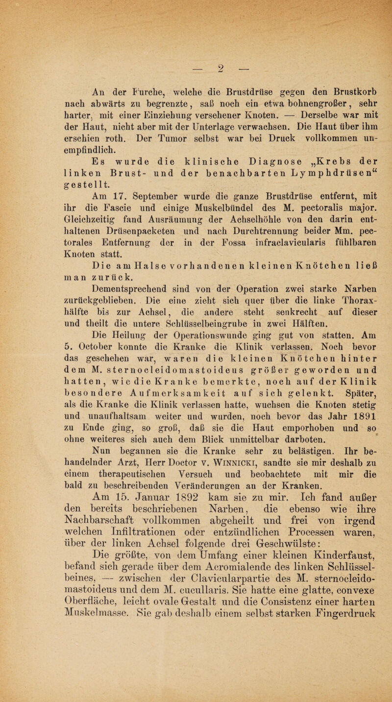 An der f urche, welche die Brustdrüse gegen den Brustkorb nach abwärts zu begrenzte, saß noch ein etwa bohnengroßer, sehr harter. mit einer Einziehung versehener Knoten. — Derselbe war mit der Haut, nicht aber mit der Unterlage verwachsen. Die Haut über ihm erschien roth. Der Tumor selbst war bei Druck vollkommen un¬ empfindlich. Es wurde die klinische Diagnose „Krebs der linken Brust- und der benachbarten Lymphdrüsen“ gestellt. Am 17. September wurde die ganze Brustdrüse entfernt, mit ihr die Fascie und einige Muskelbündel des M. pectoralis major. Gleichzeitig fand Ausräumung der Achselhöhle von den darin ent¬ haltenen Drüsenpacketen und nach Durchtrennung beider Mm. pec- torales Entfernung der in der Fossa infraclavicularis fühlbaren Knoten statt. Die am Halse vorhandenen kleinen Knötchen ließ man zurück. Dementsprechend sind von der Operation zwei starke Narben zurückgeblieben. Die eine zieht sich quer über die linke Thorax¬ hälfte bis zur Achsel, die andere steht senkrecht auf dieser und theilt die untere Schlüsselbeingrube in zwei Hälften. Die Heilung der Operationswunde ging gut von statten. Am 5. October konnte die Kranke die Klinik verlassen. Noch bevor das geschehen war, waren die kleinen Knötchen hinter dem M. sternocleidomastoideus größer geworden und hatten, wie die Kranke bemerkte, noch auf der Klinik besondere Aufmerksamkeit auf sich gelenkt. Später, als die Kranke die Klinik verlassen hatte, wuchsen die Knoten stetig und unaufhaltsam weiter und wurden, noch bevor das Jahr 1891 zu Ende ging, so groß, daß sie die Haut emporhoben und so ohne weiteres sich auch dem Blick unmittelbar darboten. Nun begannen sie die Kranke sehr zu belästigen. Ihr be¬ handelnder Arzt, Herr Doctor v. Winnicki, sandte sie mir deshalb zu einem therapeutischen Versuch und beobachtete mit mir die bald zu beschreibenden Veränderungen an der Kranken. Am 15. Januar 1892 kam sie zu mir. Ich fand außer den bereits beschriebenen Narben, die ebenso wie ihre Nachbarschaft vollkommen abgeheilt und frei von irgend welchen Infiltrationen oder entzündlichen Processen waren, über der linken Achsel folgende drei Geschwülste: Die größte, von dem Umfang einer kleinen Kinderfaust, befand sich gerade über dem Acromialende des linken Schlüssel¬ beines, — zwischen der Clavieularpartie des M. sternocleido¬ mastoideus und dem M. cucullaris. Sie hatte eine glatte, convexe Oberfläche, leicht ovale Gestalt und die Consistenz einer harten Muskelmasse. Sie gab deshalb einem selbst starken Fingerdruck