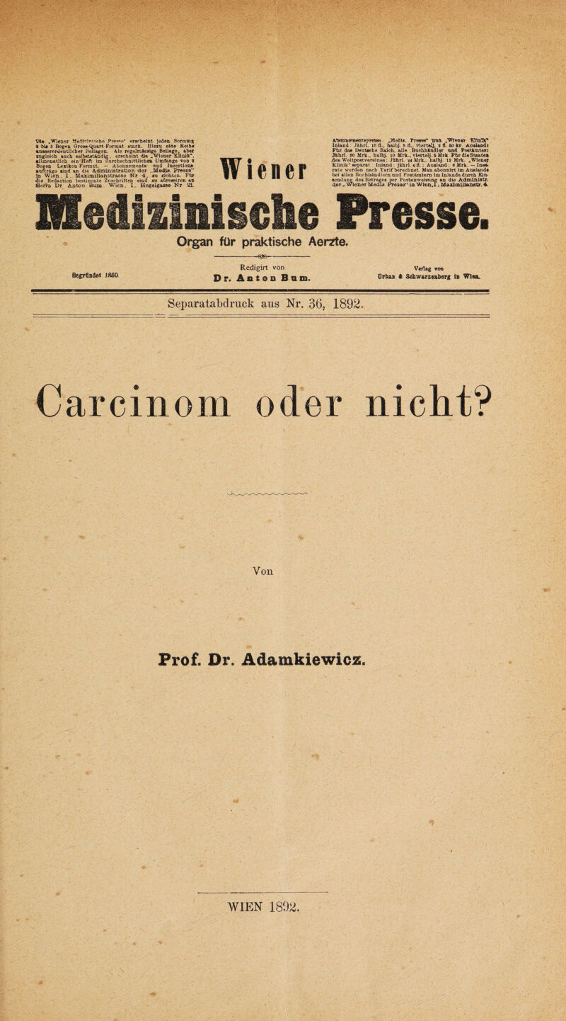 Vfle „Wiener MefH-iulecho Pres»«*-* erscheint jeden Sonnten S bii 3 Bogen Gross-l^nart Format stark. Hioru eine Reib« ausserordentlicher Beilagei augloich auch sei* allmonatlich ein 1__ Bogen Lexikon-Format. — Abonnements- and Insertion» aurträeo sind an die Administration der ..Media. Presse in Wien. I. Maximilianstrasse Nr 4. ru ck&fcön. Für die Redactiou bestimmte Zuschriften sind m admeeiren an flerro Dr Anton Bum Wien. I.. Hegelgass® Nr 21. uross-i^nan rormai etara. meru eine koid« eher Beilagen. Ala regelrcäeslge Beilage, aber selbstständig . erscheint die ^wiener Klinik*, »in Heft im durchschnittliche» Umfange von 9 Wiener A’btTTrntnrwnTBpreisn. ,Mcdir.. Tresse' traft „'Wiener EftBDf Inland: Jährl. io fl., halbj. 6 d., viertelj, 9 fl. 60 kr. Ausland« Für das Deutache Rsich, alle Buchhändler nnd Postämter« Jährl. 20 Mrk.. halbj. 10 Mrk., vierteil. 6 Mrk Für die Staate» .des Weltpostvereines: Jährl. 24 Mrk., halbj. 12 Mrk. „Wiener Klinik separat.: Inland : jährl. 4 fl.; Ausland : 8 Mrk. — Inse* rate werden nach Tarif berechnet. Man abonnirt im Auslands bei allen Buchhändlern und Postämtern im Inlande durch Ein¬ sendung des Betrages per Postanweisung an dio Administr, derWiener Mediz Presse ln Wlen.i., Maximi.llanstr. 4. Medizinische Presse. Organ für praktische Aerzte. -636- BegTfLmJei IS60 Redigirt von Dr. Anton Bon. Verlag von Orbas ft Schwarzenberg lfi Wien. Separatabdruck aus Nr. 36, 1892. Carcinom oder nicht? Von Prof. Or. Adamkiewicz.