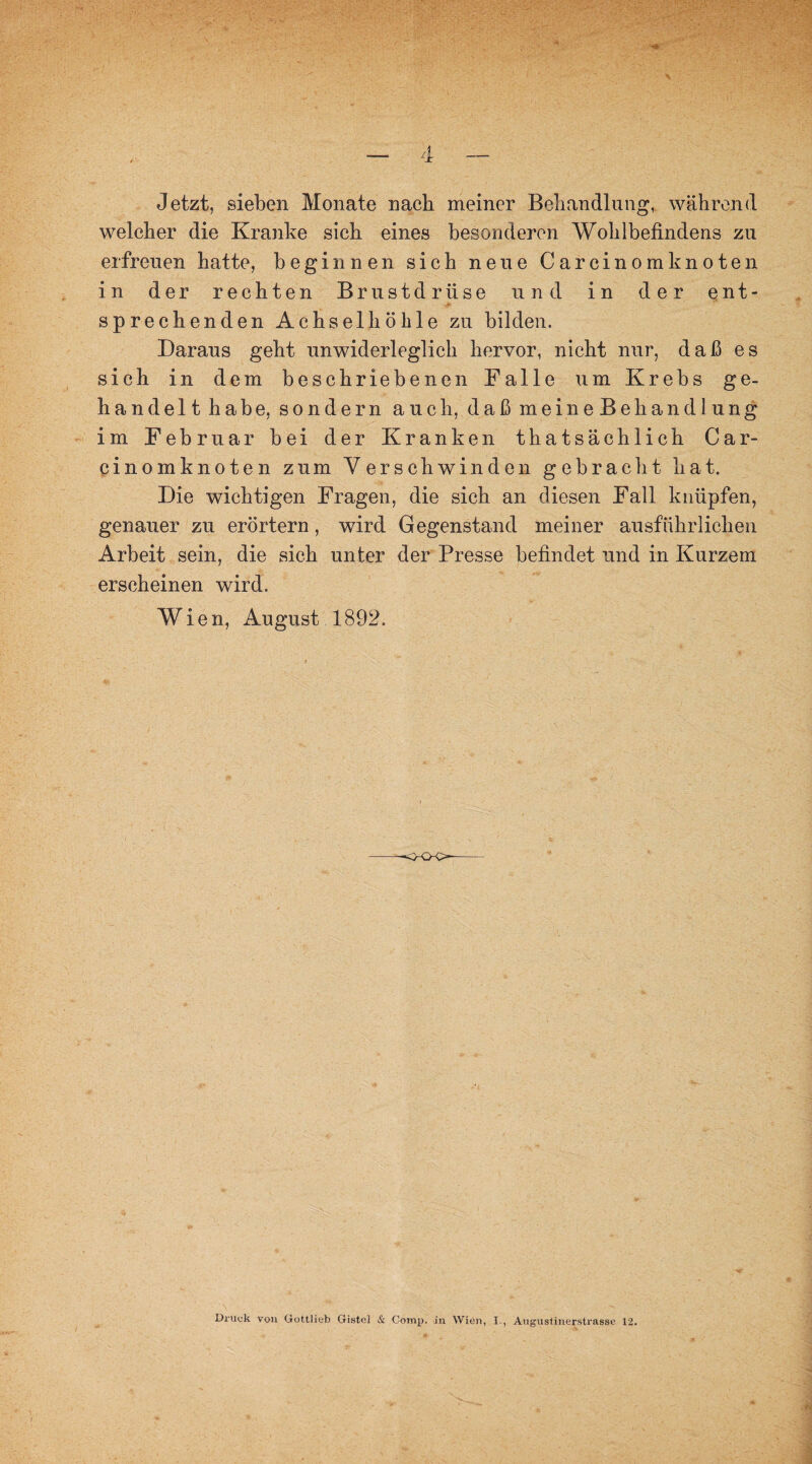 4 Jetzt, sieben Monate nach meiner Behandlung, während welcher die Kranke sich eines besonderen Wohlbefindens zu erfreuen hatte, beginnen sich neue Carcinomknoten in der rechten Brustdrüse und in der ent¬ sprechenden Achselhöhle zu bilden. Daraus geht unwiderleglich hervor, nicht nur, daß es sich in dem beschriebenen Falle um Krebs ge¬ handelthabe, sondern auch, daß meineBehandlung im Februar bei der Kranken thatsächlich Car- cinomknoten zum Verschwinden gebracht hat. Die wichtigen Fragen, die sich an diesen Fall knüpfen, genauer zu erörtern , wird Gegenstand meiner ausführlichen Arbeit sein, die sich unter der Presse befindet und in Kurzem erscheinen wird. Wien, August 1892. Druck von Gottlieb Gistel & Comp, in Wien, I., Augustinerstrasse 12.
