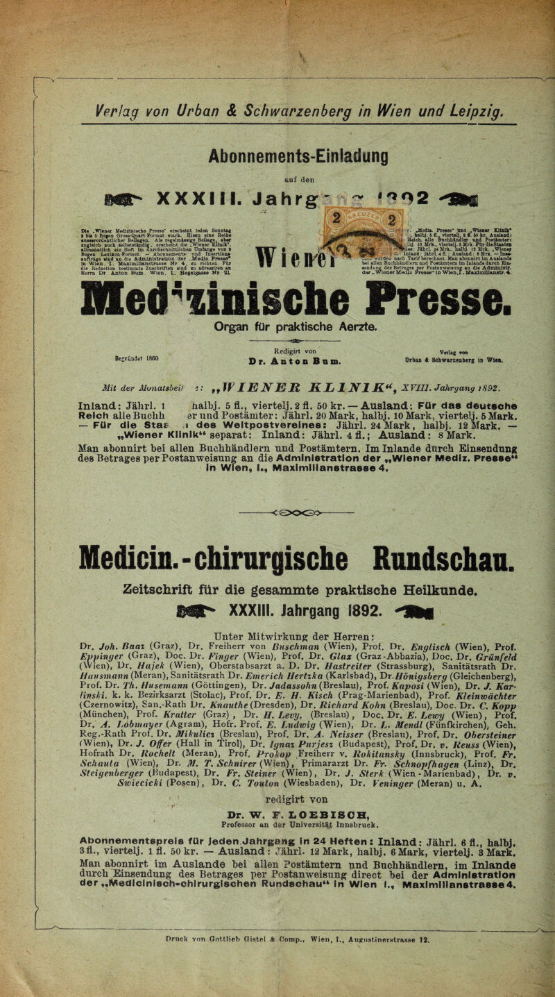 Abonnements-Einladung auf den mat' xxxm. Die .Wiener Medizinische Presse erscheint loden Sonntag I bii 3 Bogen GrosB-Qnart-Format stark. Hiezu eine Reihe ausserordentlicher Beilagen. Als regelmässige Beilage, aber zugleich auch selbstständig, erscheint die .WienerKlinik, allmonatlich ein Heft Im durchschnittlichen Umfange von I Bogen Lexikon-Format. — Abonnements- und Insertion» aufträgo sind an die Administration der ..Media. Presse* in Wien. I., Maximilianstrasse Nr. 4. zu richten. Für die Redaction bestimmte Zuschriften sind zu adressiren an Herrn Dr Anton Bum. Wien. I.. Hegelgasae Nr 21 Med ^mische Presse. Organ für praktische Aerzte. •—: --Q3B*~ — Redigirt von Verlag tob Begründet 1860 Df. ÄDtOB Bu Ul. Orban 4 Schwarzenberg io Wien. Mit der Monatsheil i: ,, WIENER KLINIK“, XVIII. Jahrgang tS92. Inland: Jährl. 1 halbj. 5 fl., viertelj. 2 fl. 50 kr. — Ausland: Für das deutsche Reich alle Buclih er und Postämter: Jährl. 20 Mark, halbj. 10 Mark, viertelj. 5 Mark. — Für die Stas i des Weltpostvereines: Jährl. 24 Mark, halbj. 12 Mark. — „Wiener Klinik“ separat: Inland: Jährl. 4 fl.; Ausland: 8 Mark. Man abonnirt hei allen Buchhändlern und Postämtern. Im Inlande durch Einsendung des Betrages per Postanweisung an die Administration der „Wiener Medlz. Presse“ in Wien, I., Maximilianstrasse 4. -CÖXXBO Medicin. - chirurgische Rundschau. Zeitschrift für die gesammte praktische Heilkunde. SÜ^ XXXIII. Jahrgang 1892. Unter Mitwirkung der Herren: Dr. Joh. Baal (Graz), Dr. Freiherr von Bnschman (Wien), Prof. Dr. Englisch (Wien), Prof. Eppinger (Graz), Doc. Dr. Finger (Wien), Prof. Dr. Glax (Graz-Abbazia), Doc. Dr. Grünfeld (Wien), Dr. Hajek (Wien), Oberstabsarzt a. D. Dr. Hastreiter (Strassburg), Sanitätsrath Dr. Hansmann (Meran), Sanitätsrath Dr. Emerich Hertzka (Karlsbad), Dr. Hönigsbery (Gleichenberg), Prof. Dr. TU. Husemann (Göttingen), Dr. Jadassohn (Breslau), Prof. Kaposi (Wien), Dr. J. Kar¬ linski. k. k. Bezirksarzt (Stolac), Prof. Dr, E. H. Kisch (Prag-Marienbad), Prof. Kleinwächter (Czernowitz), San.-Rath Dr. Knauthe (Dresden), Dr. Richard Kohn (Breslau), Doc. Dr. C. Kopp (München), Prof. Kratter (Graz) , Dr. H. Levy, (Breslau), Doc. Dr. E. Lewy (Wien), Prof. Dr. A. Lohmayer (Agram), Hofr. Prof. E. Ludwig (Wien), Dr. L. Jtfendl (Fünfkirchen), Geh. Reg.-Rath Prot. Dr, Mikulicz (Breslau), Prof. Dr. A. Neisser (Breslau), Prof. Dr. Obersteiner (Wien), Dr. J. Offer (Hall in Tirol), Dr. Ignaz Purjesz (Budapest), Prof. Dr. v. Reuss (Wien), Hofrath Dr. Röchelt (Meran), Prof. Prokop Freiherr v. Rokitansky (Innsbruck), Prof. Fr. Schauta (Wien), Dr. M. T. Schnirer (Wien), Primararzt Dr. Fr. Schnopfhagen (Linz), Dr. Steigenberger (Budapest), Dr. Fr. Steiner (Wien), Dr. J. Sterk (Wien - Marienbad), Dr. v. Swiecicki (Posen), Dr. C. Touton (Wiesbaden), Dr. Veninger (Meran) u. A. redigirt von Dr. W. F. LOEBISCH, Professor an der Universität Innsbruck, Abonnementspreis für Jeden Jahrgang in 24 Heften: Inland: Jährl. 6 fl., halbj. 3fl., viertelj. l fl. 50 kr. — Ausland: Jährl. 12Mark, halbj. 6Mark, viertelj. 3Mark. Man abonnirt im Auslande bei allen Postämtern und Buchhändlern, im Inlande durch Einsendung des Betrages per Postanweisung direct bei der Administration der „Medlcinisch-chirurglschen Rundschau“ in Wien I., Maximilianstrasse 4. Jahrg Wienfi „MedLx. Presse* Und Wien« Klinik* , halbj. 5 fl., viertelj, 2 f. 50 kr. Ausland: ftdch, alle Bnchhändlgr und Postämter: jj. 10 Mrh., viertelj. 5 Mrk Für die Staaten ihiea: Jährl. *4 Mrk., halbj. 12 Mrk. .Wiener _ * Inland: jährl. 4 fl.: Ausland: 8 Mrk. — Ins» Tiw werded nach Tarif berechnet. Man abonnirt im Auslande bei allen Buchhändlern and Postämtern im Inlande durch Ein¬ sendung der.. ung des Betrages per Postanweisung an die Ädminlstr. .. wiener Medu Presse ln Wlen.I. Maxlmllianstr. 4.